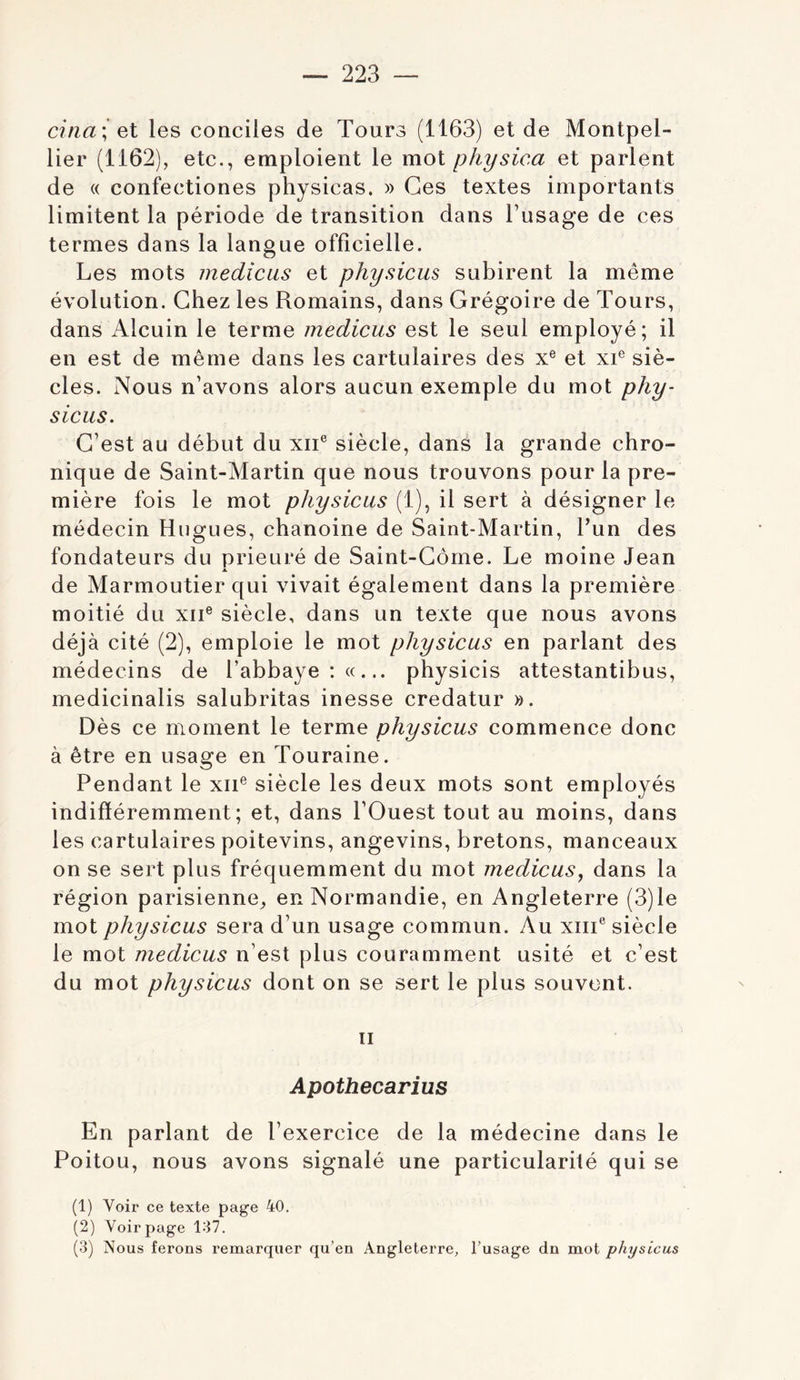 citiai el les conciles de Tours (1163) et de Montpel- lier (1162), etc., emploient le mot physica et parlent de « confectiones physicas. » Ces textes importants limitent la période de transition dans Tusage de ces termes dans la langue officielle. Les mots medicus et physicus subirent la même évolution. Chez les Romains, dans Grégoire de Tours, dans Alcuin le terme medicus est le seul employé; il en est de même dans les cartulaires des x® et xi® siè- cles. Nous n’avons alors aucun exemple du mot phy- sicus. C’est au début du xii® siècle, dans la grande chro- nique de Saint-Martin que nous trouvons pour la pre- mière fois le mot physicus (1), il sert à désigner le médecin Hugues, chanoine de Saint-Martin, Tun des fondateurs du prieuré de Saint-Corne. Le moine Jean de Marmoutier qui vivait également dans la première moitié du xii® siècle, dans un texte que nous avons déjà cité (2), emploie le mot physicus en parlant des médecins de l’abbaye physicis attestantibus, medicinalis salubritas inesse credatur ». Dès ce moment le terme physicus commence donc à être en usage en Touraine. Pendant le xii® siècle les deux mots sont employés indifféremment; et, dans l’Ouest tout au moins, dans les cartulaires poitevins, angevins, bretons, manceaux on se sert plus fréquemment du mot medicus, dans la région parisienne^ en Normandie, en Angleterre (3)le mot physicus sera d’un usage commun. Au xiii® siècle le mot medicus n’est plus couramment usité et c’est du mot physicus dont on se sert le plus souvent. Il Apothecarius En parlant de l’exercice de la médecine dans le Poitou, nous avons signalé une particularité qui se (1) Voir ce texte page 40. (2) Voir page 137. (3) Nous ferons remarquer qu’en Angleterre, l’usage dn mot physicus