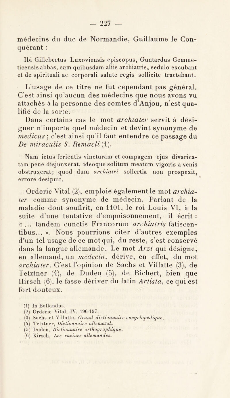 médecins du duc de Normandie, Guillaume le Con- quérant : Ibi Gillebertus Luxoviensis episcopus, Guntardus Gemme- ticensis abbas, cum quibusdam aliis archiatris, sedulo excubant et de spirituali ac corporali salute regis sollicite tractebant. L’usage de ce titre ne fut cependant pas général. C’est ainsi qu’aucun des médecins que nous avons vu attachés à la personne des comtes d’Anjou, n’est qua- lifié de la sorte. Dans certains cas le mot archiater servit à dési- gner n’importe quel médecin et devint synonyme de medicLis ; c’est ainsi qu’il faut entendre ce passage du De miraciilis S. Remacli (1). Nam ictus ferientis vincturam et compagem ejus divarica- tam pene disjunxerat, ideoque solitum meatum vigoris a venis obstruxerat; quod dum archiatri sollertia non prospexil, errore desipuit. Orderic Vital (2), emploie également le mot archia^ 1er comme synonyme de médecin. Parlant de la maladie dont souffrit, en 1101, le roi Louis VI, à la suite d’une tentative d’empoisonnement, il écrit : «... tandem cunctis Francorum archiatris fatiscen- tibus... ». Nous pourrions citer d’autres exemples d'un tel usage de ce mot qui, du reste, s’est conservé dans la langue allemande. Le mot Arzt qui désigne, en allemand, un médecin^ dérive, en effet, du mot archiater. Cest l’opinion de Sachs et Villatte (3), de Tetztner (4), de Duden (5), de Richert, bien que Hirsch (6), le fasse dériver du latin Artista^ ce qui est fort douteux. (1) In Bollandus. (2) Orderic Vital, IV, 196-197. (3) Sachs et Villatte, Grand dictionnaire encyclopédique. (4) Tetztner, Dictionnaire allemand, (5) Duden, Dictionnaire orthographique. (6) Kirsch, Les racines allemandes.