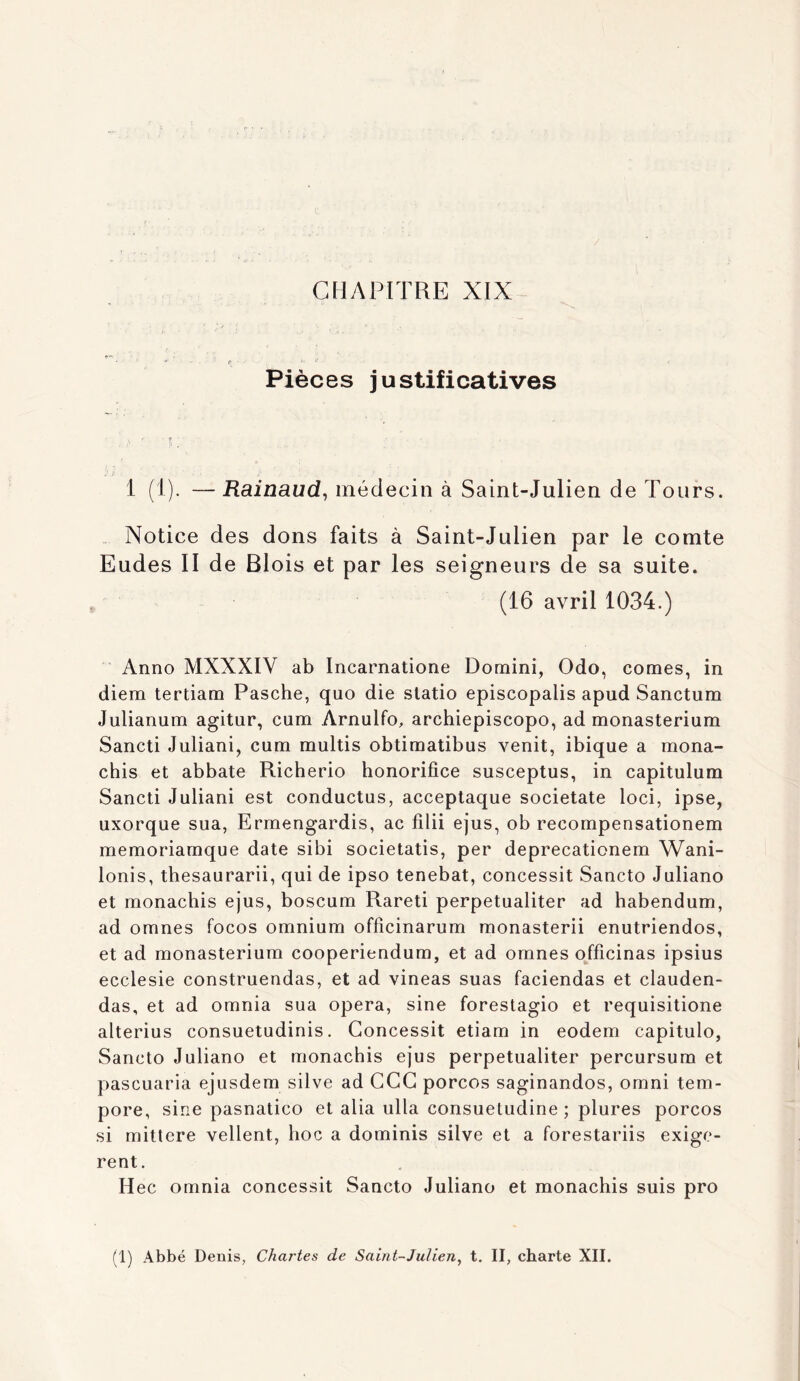 / CHAPITRE XIX r - • Pièces justificatives 1 (1). — Rainaud^ médecin à Saint-Julien de Tours. .. Notice des dons faits à Saint-Julien par le comte Eudes II de Blois et par les seigneurs de sa suite. (16 avril 1034.) Anno MXXXIV ab Incarnatione Domini, Odo, cornes, in diera tertiam Pasche, quo die slatio episcopalis apud Sanctum Julianuin agitur, cum Arnulfo, archiepiscopo, ad monasterium Sancti Juliani, cum multis obtimatibus venit, ibique a mona- chis et abbate Richerio honorifice susceptus, in capitulum Sancti Juliani est conductus, acceptaque societate loci, ipse, uxorque sua, Ermengardis, ac fîlii ejus, ob recompensationem memoriamque date sibi societatis, per deprecationem Wani- lonis, thesaurarii, qui de ipso tenebat, concessit Sancto Juliano et monachis ejus, boscum Rareti perpetualiter ad habendum, ad omnes focos omnium officinarum monasterii enutriendos, et ad monasterium cooperiendum, et ad omnes ojficinas ipsius ecclesie construendas, et ad vineas suas faciendas et clauden- das, et ad omnia sua opéra, sine forestagio et requisitione alterius consuetudinis. Concessit etiam in eodem capitulo, Sancto Juliano et monachis ejus perpetualiter percursum et pascuaria ejusdem silve ad CGC porcos saginandos, omni tem- pore, sine pasnatico et alia ulla consuetudine ; plures porcos si mittere vellent, hoc a dominis silve et a forestariis exigè- rent. Hec omnia concessit Sancto Juliano et monachis suis pro (1) Abbé Denis, Chartes de Saint-Julien, t. II, charte XII.