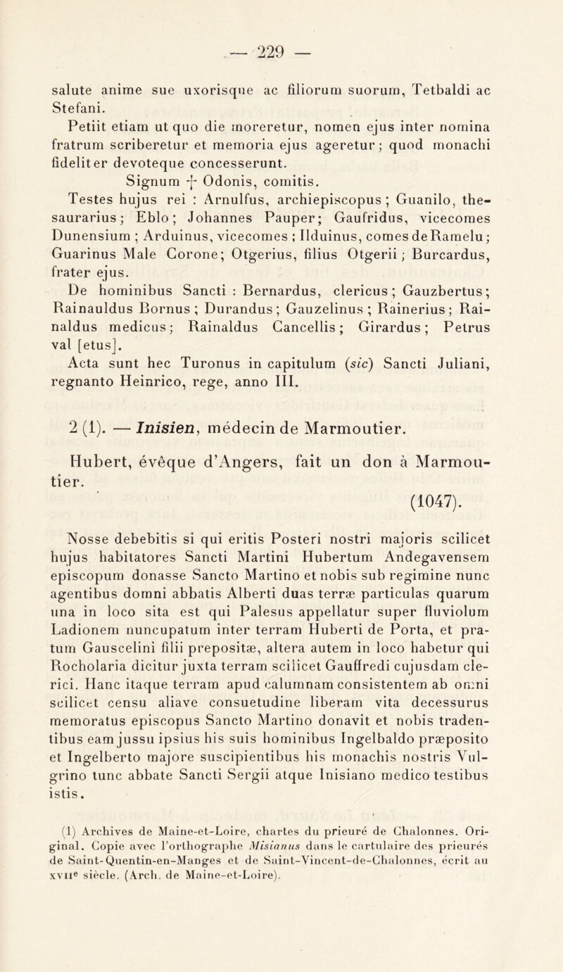 salute anime sue uxorisque ac filiorum suorum, Tetbaldi ac Stéfani. Petiit etiam ut quo die moreretur, nomen ejus inter riomina fratrum scriberetur et memoria ejus ageretur ; quod monachi fideliter devoteque concesserunt. Signum *]- Odonis, comitis. Testes hujus rei : Arnulfus, archiepiscopus ; Guanilo, the- saurarius ; Eblo ; Johannes Pauper; Gaufridus, vicecoraes Dunensium ; Arduinus, vicecomes ; Ilduinus, cornes de Raraelu ; Guarinus Male Gorone; Otgerius, filius Otgerii ; Burcardus, frater ejus. De hominibus Sancti : Bernardus, clericus ; Gauzbertus; Rainauldus Bornus ; Durandus ; Gauzelinus ; Rainerius; Rai- naldus medicus; Rainaldus Gancellis ; Girardus ; Petrus val [etus]. Acta sunt bec Turonus in capitulum (sic) Sancti Juliani, regnanto Heinrico, rege, anno III. 2 (1). — Inisien, médecin de Marmoutier. Hubert, évêque d’xAngers, fait un don à Marmou- tier. (1047). Nosse debebitis si qui eritis Posteri nostri majoris scilicet hujus habitatores Sancti Martini Hubertum Andegavensem episcopum donasse Sancto Martino et nobis sub regiraine nunc agentibus dornni abbatis Alberti duas terræ particulas quarum una in loco sita est qui Palesus appellatur super fluviolum Ladionem nuncupatum inter terram Huberti de Porta, et pra- tum Gauscelini filii prepositæ, altéra autem in loco habetur qui Rocholaria dicitur juxta terram scilicet Gaufiredi cujusdam cle- rici. Hanc itaque terram apud calumnam consistentem ab omni scilicet censu aliave consuetudine liberarn vita decessurus memoratus episcopus Sancto Martino donavit et nobis traden- tibus eam jussu ipsius bis suis hominibus Ingelbaldo præposito et Ingelberto majore suscipientibus bis monachis nostris Vul- grino tune abbate Sancti Sergii atque Inisiano medico testibus istis. (1) Archives de Maine-et-Loire, chartes du prieuré de Chalonnes. Ori- ginal. Copie avec l’orthographe Misianus dans le cartulaire des prieurés de Saint-Quentin-en-Manges et de Saint-Vincent-de-Chalonnes, écrit au XVII® siècle. (Arch. de Maine-et-Loire).