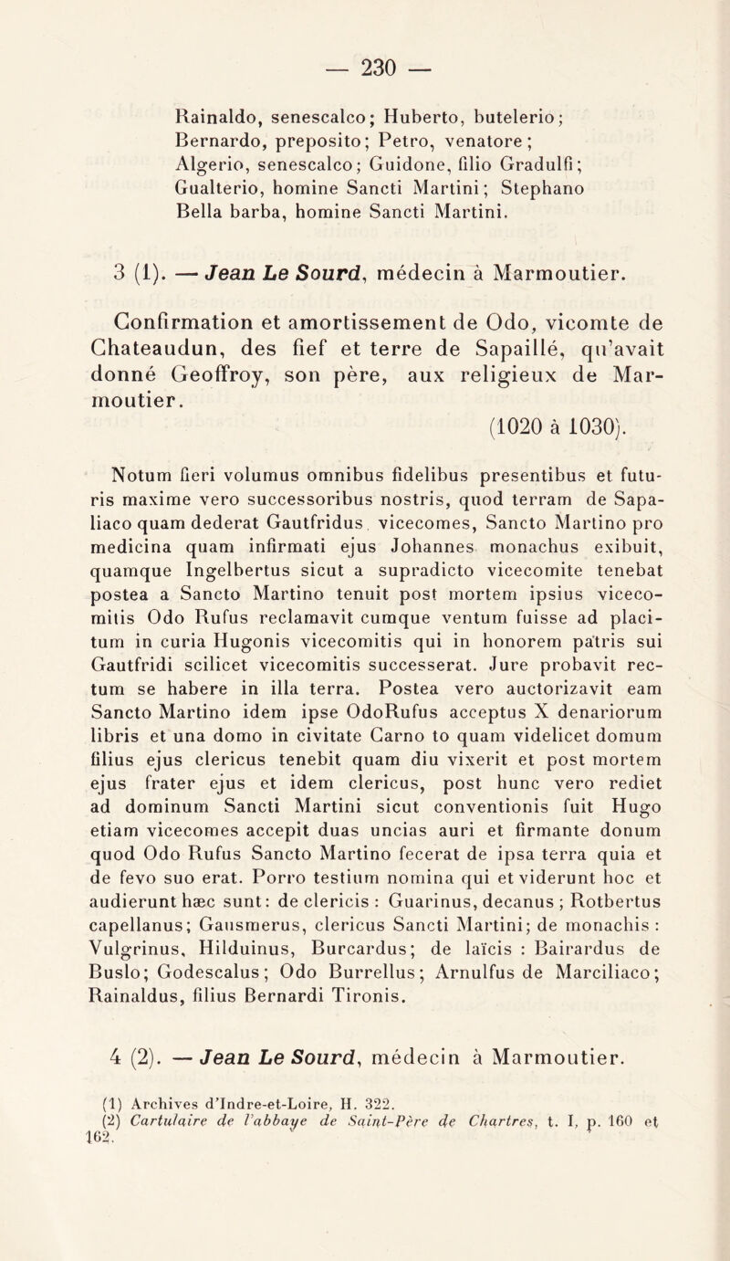 Rainaldo, senescalco; Huberto, butelerio; Bernardo, preposito; Petro, venatore ; Algerio, senescalco; Guidone, Qlio Gradulfi; Gaalterio, homine Sancti Martini; Stephano Bella barba, homine Sancti Martini. 3 (1). — Jean Le Sourd, médecin à Marmoutier. Confirmation et amortissement de Odo, vicomte de Ghateaudun, des fief et terre de Sapaillé, qu’avait donné Geoffroy, son père, aux religieux de Mar- moutier. (1020 à 1030). Notum fieri volumus omnibus fidelibus presentibus et futu- ris maxime vero successoribus nostris, quod terram de Sapa- liaco quam dederat Gautfridus vicecomes, Sancto Martino pro medicina quam infirmati ejus Johannes monachus exibuit, quamque Ingelbertus sicut a supradicto vicecomite tenebat postea a Sancto Martino tenuit post mortem ipsius viceco- milis Odo Bufus reclamavit cumque ventum fuisse ad placi- tum in curia Hugonis vicecomitis qui in honorem patris sui Gautfridi scilicet vicecomitis successerat. Jure probavit rec- tum se habere in ilia terra. Postea vero auctorizavit eam Sancto Martino idem ipse OdoBufus acceptus X denariorum libris et una domo in civitate Garno to quam videlicet domum filius ejus clericus tenebit quam diu vixerit et post mortem ejus frater ejus et idem clericus, post hune vero rediet ad dominum Sancti Martini sicut conventionis fuit Hugo etiam vicecomes accepit duas uncias auri et firmante donum quod Odo Bufus Sancto Martino fecerat de ipsa terra quia et de fevo suo erat. Porro testium nomina qui etviderunt hoc et audierunt hæc sunt: de clericis : Guarinus, decanus ; Botbertus capellanus; Gausraerus, clericus Sancti Martini; de monachis : Vulgrinus, Hilduinus, Burcardus; de laïcis : Bairardus de Buslo; Godescalus ; Odo Burrellus ; Arnulfus de Marciliaco; Bainaldus, filius Bernardi Tironis. 4 (2). —Jean Le Sourd, médecin à Marmoutier. (1) Archives d’Indre-et-Loire, H. 322. (2) Cartu/aire de Vabhaye de Saint-Père de Chartres, t. I, p. 160 et 102,