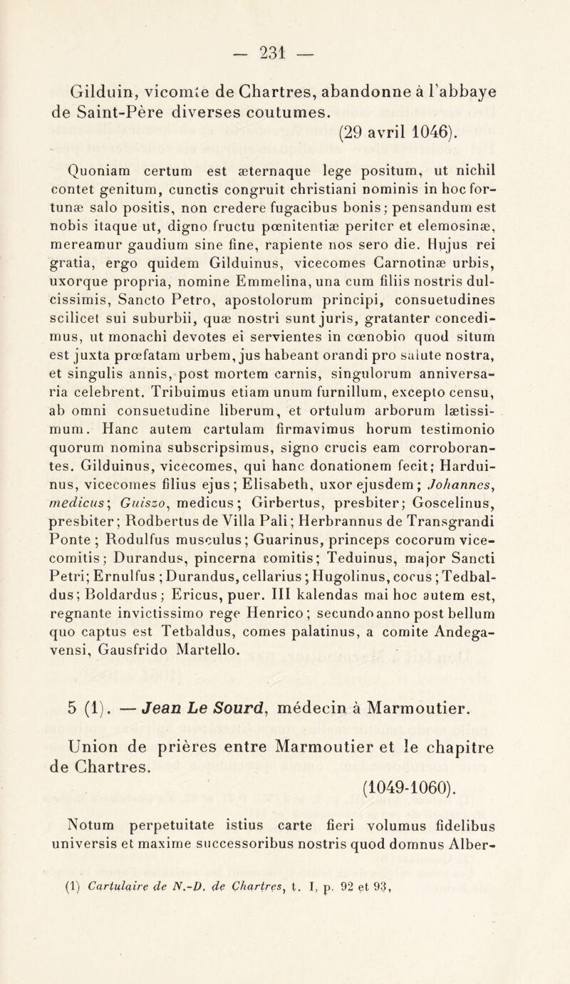 Gilduin, vicomte de Chartres, abandonne à l’abbaye de Saint-Père diverses coutumes. (29 avril 1046). Quoniam certum est æternaque lege positum, ut nichil contet genitum, cunctis congruit christiani nominis inhocfor- tunæ salo positis, non credere fugacibus bonis; pensandum est nobis itaque ut, digno fructu pœnitentiæ periter et elemosinæ, mereamur gaudium sine fine, rapiente nos sero die. Hujus rei gratia, ergo quidem Gilduinus, vicecomes Carnotinæ urbis, uxorque propria, nomine Emmelina, una cum filiis nostris dul- cissimis, Sancto Petro, apostolorum principi, consuetudines scilicet sui suburbii, quæ nostri sunt juris, gratanter concedi- mus, ut monachi devotes ei servientes in cœnobio quod situm est juxta prœfatam urbem, jus habeant orandi pro saiute nostra, et singulis annis, post mortera carnis, singulorum anniversa- ria celebrent. Tribuiraus etiam unum furnillum, excepto censu, ab Omni consuetudine liberum, et ortulum arborum lætissi- mum. Hanc autera cartulam firmavimus horum testimonio quorum nomina subscripsimus, signo crucis eam corroboran- tes. Gilduinus, vicecomes, qui hanc donationem fecit; Hardui- nus, vicecomes filius ejus; Elisabeth, uxorejusdem; Johannes^ medicus\ Guiszo^ medicus; Girbertus, presbiter; Goscelinus, presbiter ; Rodbertus de Villa Pâli ; Herbrannus de Transgrandi Ponte ; Rodulfus musculus; Guarinus, princeps cocorum vice- comitis; Durandus, pincerna comitis; Teduinus, major Sancti Pétri; Ernulfus ; Durandus, cellarius ; Hugolinus, cocus ; Tedbal- dus ; Boldardus ; Ericus, puer. III kalendas mai hoc autem est, régnante invictissimo rege Henrico; secundoanno post bellum quo captus est Tetbaldus, cornes palalinus, a comité Andega- vensi, Gausfrido Martello. 5 (1). — Jean Le Sourd, médecin à Marmoutier. Union de prières entre Marmoutier et le chapitre de Chartres. (1049-1060). Notum perpetuitate istius carte fieri volumus fidelibus universis et maxime siiccessoribus nostris quod domnus Alber- (1) Cartulaire de N.-D. de Chartres^ t. I, p. 92 et 93,
