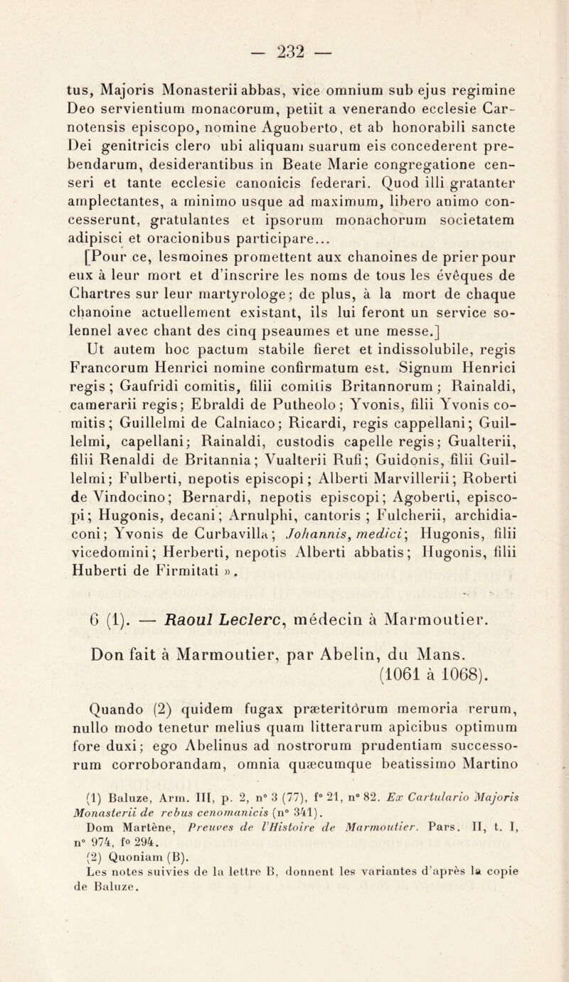 tus, Majoris Monasterii abbas, vice omnium sub ejus regimine Deo servientium monacorum, petiit a venerando ecclesie Car- notensis episcopo, nomine Aguoberto, et ab honorabili sancte Dei genitricis clero ubi aliquam suarum eis concédèrent pre- bendarum, desiderantibus in Beate Marie congregatione cen- seri et tante ecclesie canonicis federari. Quod illi gratanter amplectantes, a minimo usque ad maximum, libero animo con- cesserunt, gratulantes et ipsorum monachorum societatem adipisci et oracionibus participare... [Pour ce, lesmoines promettent aux chanoines de prier pour eux à leur mort et d’inscrire les noms de tous les évêques de Chartres sur leur martyrologe; de plus, à la mort de chaque chanoine actuellement existant, ils lui feront un service so- lennel avec chant des cinq pseaumes et une messe.] Ut autem hoc pactum stabile fieret et indissolubile, regis Francorum Henrici nomine confirmatum est. Signum Henrici regis ; Gaufridi comitis, lilii comilis Britannorum ; Rainaldi, camerarii regis; Ebraldi de Putheolo ; Yvonis, filii Yvonis co- mitis; Guillelmi de Calniaco; Ricardi, regis cappellani; Guil- lelmi, capellani; Rainaldi, custodis capelle regis; Gualterii, filii Renaldi de Britannia; Vualterii Rufî; Guidonis, filii Guil- lelmi; Fulberti, nepotis episcopi ; Alberti Marvillerii ; Roberti de Vindocino; Bernardi, nepotis episcopi; Agoberti, episco- pi; Hugonis, decani; Arnulphi, cantoris ; Fulcherii, archidia- coni; Yvonis de Gurbavilla ; Johannis, medici\ Hugonis, filii vicedomini; Herberti, nepotis Alberti abbatis; Hugonis, filii Huberti de Firmitati ». 6 (1). — Raoul Leclerc^ médecin à Marmontier. Don fait à Marmoutier, par Abelin, du Mans. (1061 à 1068). Quando (2) quidem fugax præteritôrum memoria rerum, nullo modo tenetur melius quam litterarum apicibus optimum fore duxi; ego Abelinus ad nostrorum prudentiam successo- rum corroborandam, omnia quæcumque beatissimo Martino (1) Baluze, Arm. III, p. 2, n® 3 (77), f“21, n®82. Ex Cartulario iMajoris Monasterii de rehus cenomanicis (n° 341). Dom Martène, Preuves de VHistoire de Marmoutier. Pars. II, t. I, n“ 974, fo 294. (2) Quoniam (B). Les notes suivies de la lettre B, donnent les variantes d’après la copie de Baluze.