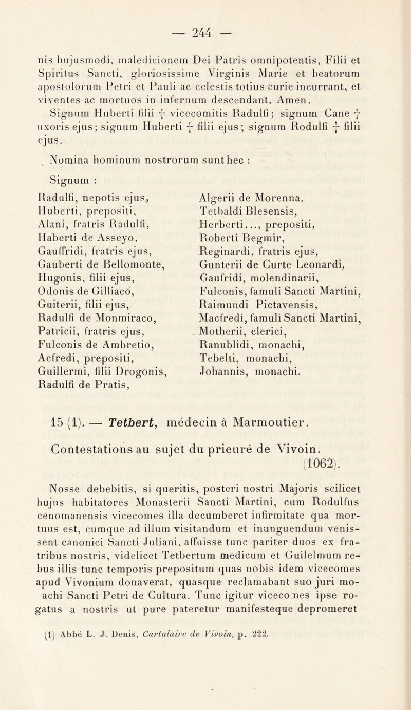 nis hujLismodi, inaledicionem Dei Patris omnipotentis, Filii et aposlolorum Pétri et Pauli ac celestis totius curie incurrant, et viventes ac morluos in infernurri descendant. Amen. Signum Huberli filii *|* vicecomitis Radulfî ; signum Cane y uxoris ejus; signum Huberti -j- filii ejus; signum Rodulfi y filii ejus. Nomina hominum nostrorum sunthec : Signum : Radulfi, nepotis ejus., Huberti, preposili, Alani, fratris Radulfî, Haberti de Asseyo, Gauffridi, fratris ejus, Gauberti de Rellomonte, Hugonis, filii ejus, Odonis de Gilliaco, Guiterii, filii ejus, Radulfi de Monmiraco, Patricii, fratris ejus, Fulconis de Ambretio, Acfredi, prepositi, Guillerrni, filii Drogonis, Radulfi de Pratis, Algerii de Morenna, Teibaldi Rlesensis, Herbert!..., prepositi, Robert! Regmir, Reginardi, fratris ejus, Gunterii de Gurte Leonardi, Gaufridi, molendinarii, Fulconis, famuli Sancti Martini, Raimundi Pictavensis, Macfredi, famuli Sancti Martini, . Motherii, clerici, Ranublidi, monachi, Tebelti, monachi, Johannis, monachi. 15 (1). — Tetbert, médecin à Marmoutier. Contestations au sujet du prieuré de Vivoin. (1062). Nosse debebitis, si queritis, poster! nostri Majoris scilicet hujus habitatores Monasterii Sancti Martini, cum Rodulfus cenomanensis vicecornes ilia decumberet infirmitate qua mor- tuus est, cumque ad ilium visitandum et inunguendum venis- sent canonici Sancti Juliani, affaisse tune pariter duos ex fra- tribus nostris, videlicet Tetbertum medicum et Guilelmum re- bus illis tune temporis prepositum quas nobis idem vicecornes apud Vivonium donaverat, quasque reclamabant suo juri mo- achi Sancti Pétri de Cultura. Tune igitur viceco nes ipse ro- gatus a nostris ut pure pateretur manifesteque depromeret (1) Abbé L. J. Denis, CartidaLre de Vivoin, p. 222.