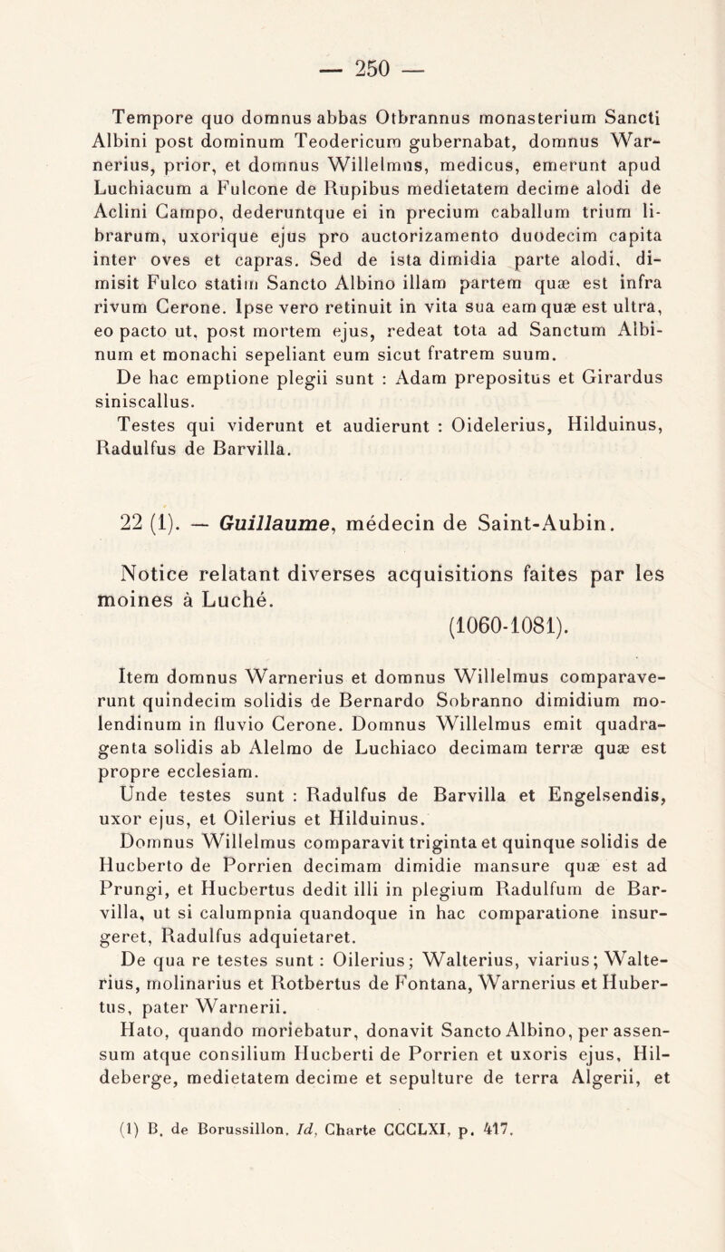 Tempore quo domnus abbas Otbrannus monasterium Sancti Albini post dominum Teodericura gubernabat, domnus War- nerius, prior, et domnus Willelmus, medicus, emerunt apud Luchiacum a Fulcone de Rupibus medietatem décimé alodi de Aclini Gampo, dederuntque ei in precium caballum trium li- brarum, uxorique ejus pro auctorizamento duodecim capita inter oves et capras. Sed de ista dimidia parte alodi, di- misit Fulco statim Sancto Albino illam partem quæ est infra rivum Cerone. Ipse vero retinuit in vita sua eam quæ est ultra, eo pacto ut, post mortem ejus, redeat tota ad Sanctum Albi- num et monachi sepeliant eum sicut fratrem suum. De bac emptione plegii sunt : Adam prepositus et Girardus siniscallus. Testes qui viderunt et audierunt : Oidelerius, Hilduinus, Radulfus de Barvilla. 22 (1). — Guillaume^ médecin de Saint-Aubin. Notice relatant diverses acquisitions faites par les moines à Luché. (1060-1081). Item domnus Warnerius et domnus Willelmus comparave- runt quindecim solidis de Bernardo Sobranno dimidium mo- lendinum in fluvio Cerone. Domnus Willelmus émit quadra- genta solidis ab Alelmo de Luchiaco decimam terræ quæ est propre ecclesiam. Unde testes sunt : Radulfus de Barvilla et Engelsendis, uxor ejus, et Oilerius et Hilduinus. Domnus Willelmus comparavit triginta et quinque solidis de Hucberto de Porrien decimam dimidie mansure quæ est ad Prungi, et Hucbertus dédit illi in plegium Radulfum de Bar- villa, ut si calumpnia quandoque in bac comparatione insur- geret, Radulfus adquietaret. De qua re testes sunt : Oilerius; Walterius, viarius; Walte- rius, molinarius et Rotbertus de Fontana, Warnerius et Huber- tus, pater Warnerii. Hato, quando moriebatur, donavit Sancto Albino, per assen- sum atque consilium Hucberti de Porrien et uxoris ejus, Hil- deberge, medietatem décimé et sépulture de terra Algerii, et