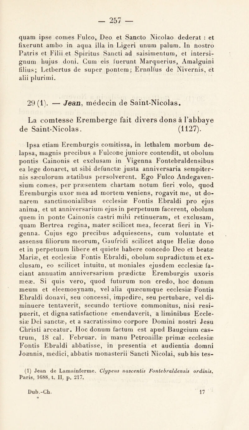 quam ipse cornes Fulco, Deo et Sancto Nicolao dederat : et fixeront ambo in aqua ilia in Ligeri unum palura. In nostro Patris et Filii et Spiritus Saricti ad saisimentura, et intersi- gnum hujus doni. Cum eis fuerunt Marquerius, Ainalguini filins; Letbertus de super pontem; Ernnlfus de Nivernis, et alii plurimi. 29 (1). — Jean, médecin de Saint-Nicolas. La comtesse Eremberge fait divers dons à l’abbaye de Saint-Nicolas. (1127). Ipsa etiam Eremburgis comitissa, in lethalem raorbum de- lapsa, magnis precibus a Fulcone juniore contendit, ut obolum pontis Gainonis et exclusam in Vigenna Fontebraldensibus ea lege donaret, ut sibi defunctæ justa anniversaria sempiter- nis sæculorum ætatibus persolverent. Ego Fulco Andegaven- sium cornes, per præsentem cbartam notum fieri volo, quod Eremburgis uxor mea ad mortem veniens, rogavit me, ut do- narem sanctimonialibus ecclesiæ Fontis Ebraldi pro ejus anima, et ut anniversarium ejus in perpetuum facerent, obolum quem in ponte Gainonis castri milii retinueram, et exclusam, quam Bertrea regina, mater scilicet mea, fecerat fieri in Vi- genna. Gujus ego precibus adquiescens, cum voluntate et assensu filiorum meorum, Gaufridi scilicet atque Heliæ dono et in perpetuum libéré et quiete habere concedo Deo et beatæ Mariæ, et ecclesiæ Fontis Ebraldi, obolum supradictum et ex- clusam, eo scilicet intuitu, ut moniales ejusdem ecclesiæ fa- ciant annuatim anniversarium prædictæ Eremburgis uxoris mææ. Si quis vero, quod futurum non credo, hoc doniim meum et eleemosynam, vel alia quæcumque ecclesiæ Fontis Ebraldi donavi, seu concessi, impedire, seu pertubare, vel di- minuere tentaverit, secundo tertiove commonitus, nisi resi- puerit, et digna satisfactione emendaverit, a liminibus Eccle- siæ Dei sanctæ, et a sacratissimo corpore Domini nostri Jesu Ghristi arceatur. Hoc donum factum est apud Baugeium cas- trum, 18 cal. Februar. in manu Petronillæ primæ ecclesiæ Fontis Ebraldi abbatisse, in presentia et audientia domni Joannis, medici, abbatis monasterii Sancti Nicolai, sub bis tes- (1) Jean de Lamainferme. Clypeus nascentis Fontebraldensis ordinis. Paris, 1688, t. II, p. 217. Dub.-Gli. 17