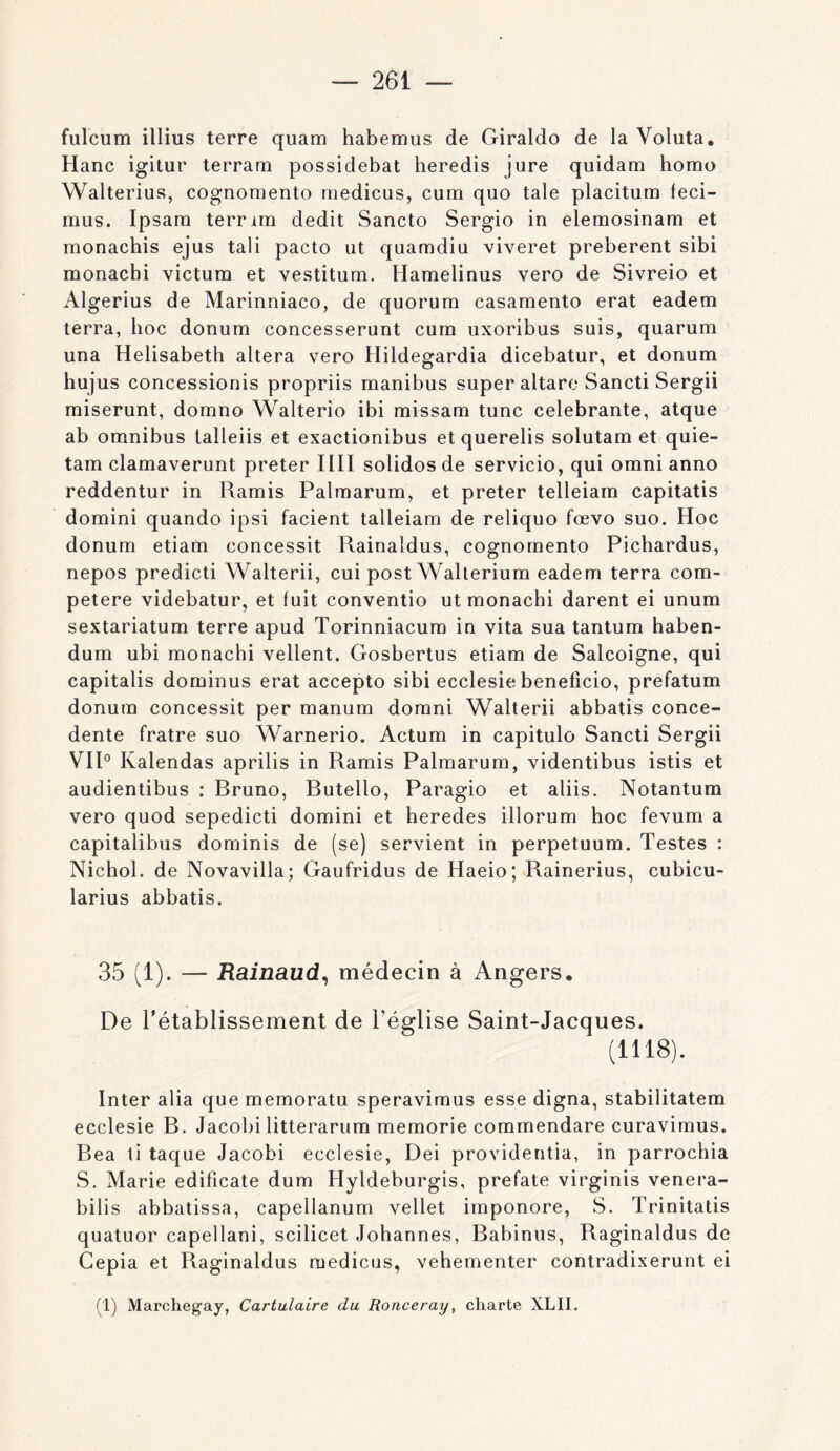 fiilcum illius terre quam habemus de Giraldo de la Voluta, Hanc igitur terram possidebat beredis jure quidam bomo Walterius, cognomento rnedicus, cum quo taie placitum feci- miis. Ipsara terrim dédit Sancto Sergio in elemosinam et monacbis ejus tali pacto ut quamdiu viveret preberent sibi monacbi victum et vestitum. Hamelinus vero de Sivreio et Algerius de Marinniaco, de quorum casamento erat eadem terra, boc donum concesserunt cum uxoribus suis, quarum una Helisabetb altéra vero Hildegardia dicebatur, et donum bujus concessionis propriis manibus super altaro Sancti Sergii miserunt, domno Walterîo ibi missam tune célébrante, atque ab omnibus lalleiis et exactionibus et querelis solutam et quie- tam clamaverunt prêter IIII solidos de servicio, qui omni anno reddentur in Ramis Palmarum, et prêter telleiam capitatis domini quando ipsi facient talleiam de reliquo fœvo suo. Hoc donum etiam concessit Rainaldus, cognomento Piebardus, nepos predicti Walterii, cui post Wallerium eadem terra com- petere videbatur, et fuit conventio ut monacbi darent ei unum sextariatum terre apud Torinniacum in vita sua tantum baben- dum ubi monacbi vellent. Gosbertus etiam de Salcoigne, qui capitalis dominus erat accepte sibi ecclesie bénéficié, prefatum donum concessit per manum domni Walterii abbatis conce- dente fratre suo Warnerio. Actum in capitule Sancti Sergii VIP Kalendas aprilis in Ramis Palmarum, videntibus istis et audientibus : Bruno, Butello, Paragio et aliis. Notantum vero quod sepedicti domini et heredes illorum hoc fevum a capitalibus dominis de (se) servient in perpetuum. Testes : Nichol. de Novavilla; Gaufridus de Haeio; Rainerius, cubicu- larius abbatis. 35 (1). — Rainaud^ médecin à Angers. De rétablissement de l’église Saint-Jacques. (1118). Inter alia quememoratu speravimus esse digna, stabilitatem ecclesie B. Jacobi litterarum memorie commendare curavimus. Bea li taque Jacobi ecclesie, Dei providenlia, in parrochia S. Marie edificate dum Hyldeburgis, prefate virginis venera- bilis abbatissa, capellanum vellet imponore, S. Trinitatis quatuor capellani, scilicet Johannes, Babinus, Raginaldus de Cepia et Raginaldus rnedicus, vehementer contradixerunt ei (1) Marchegay, Cartulaire du Ronceray, charte XLII.