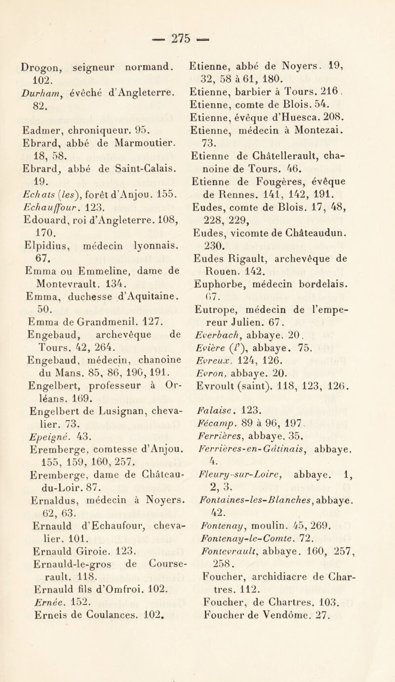 Drogon, seigneur normand. 102. Durham^ évêché d’Angleterre. 82. Eadmer, chroniqueur. 95. Ebrard, abbé de Marmoutier. 18, 58. Ebrard^ abbé de Saint-Calais. 19. Echats (/es), forêt d’Anjou. 155. Echauffour. 123. Edouard, roi d’Angleterre. 108, 170. Elpidius, médecin lyonnais. 67. Emma ou Emmeline, dame de Montevrault. 134. Emma, duchesse d’Aquitaine. 50. Emma de Grandmenil. 127. Engebaud, archevêque de Tours. 42, 264. Engebaud, médecin, chanoine du Mans. 85, 86, 190,191. Engelbert, professeur à Or- léans. 169. Engelbert de Lusignan, cheva- lier. 73. Epeigné. 43. Eremberge, comtesse d’Anjou. 155, 159, 160,257. Eremberge, dame de Ghâleau- du-Loir. 87. Ernaldus, médecin à Noyers. 62, 63. Ernauld d’Echaufour, cheva- lier. 101. Ernauld Giroie. 123. Ernauld-le-gros de Gourse- rault. 118. Ernauld fils d’Omfroi. 102. Ernée. 152. Erneis de Goulances. 102, Etienne, abbé de Noyers. 19, 32, 58 à 61, 180. Etienne, barbier à Tours. 216 , Etienne, comte de Blois. 54. Etienne, évêque d’Huesca. 208. Etienne, médecin à Montezai. 73. Etienne de Ghâtellerault, cha- noine de Tours. 46. Etienne de Fougères, évêque de Rennes. 141, 142, 191. Eudes, comte de Blois. 17, 48, 228, 229, Eudes, vicomte de Ghâteaudun. 230. Eudes Bigault, archevêque de Bouen. 142. Euphorbe, médecin bordelais. 67. Eutrope, médecin de l’empe- reur Julien. 67. Everbach^ abbaye. 20. Evière (/’), abbaye. 75, Evreux. 124, 126. Evron, abba}^. 20. Evroult (saint). 118, 123, 126. Falaise, 123. Fécamp. 89 à 96, 197. Ferrières, abbaye. 35. Ferrières-en-Gâtinais, abbaye. 4. Fleury-sur-Loire, abbave. 1, 2, 3. Fontaines-les~Blanches^ abbaye. 42. Fontenay, moulin. 45, 269. Fontenay-le-Comte. 72. Fonteorault, abbaye. 160, 257, 258. Foucher, archidiacre de Ghar- tres. 112. Foucher, de Ghartres. 103. Foucher de Vendôme. 27.