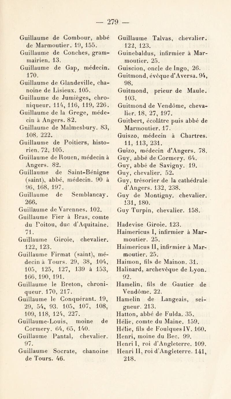 Guillaume de Gombour, abbé de Marmoutier. 19, 155. Guillaume de Couches, gram- mairien. 13. Guillaume de Gap_, médecin. 170. Guillaume de Glandeville, cha- noine de Lisieux. 105. Guillaume de Jumièges, chro- niqueur. 114, 116, 119, 226. Guillaume de la Grege, méde- cin à Angers. 82. Gnillaume de Malmesbury. 83, 108. 222. Guillaume de Poitiers, histo- rien. 72, 105. Guillaume de Rouen, médecin à Angers. 82. Guillaume de Saint-Bénigne (saint), abbé, médecin. 90 à 96, 168, 197. Guillaume de Semblancay. 266. Guillaume deVarennes. 102. Guillaume Fier à Bras, comte du Poitou, duc d’Aquitaine. 71. Guillaume Giroie, chevalier. 122, 123. Guillaume Firmat (saint), mé- decin à Tours. 29, 38, 104, 105, 125, 127, 139 à 153, 166, 190, 191. Guillaume le Breton, chroni- queur. 170, 217. Guillaume le Conquérant. 19, 29, 54, 93, 105, 107, 108, 109, 118, 124, 227. Guillaume-Louis, moine de Cormery. 64, 65, 140. Guillaume Pantal, chevalier. 97. Guillaume Socrate, chanoine de Tours. 46. Guillaume Talvas, chevalier. 122, 123. Guinebaldus, infirmier à Mar- moutier. 25. Guiscion, oncle de Ingo, 26. Guitmond, évêque d’Aversa. 94, 98. Guitmond, prieur de Maule. 103. Guitmond de Vendôme, cheva- lier. 18, 27, 197. Guitbert, écolâtre puis abbé de Marmoutier. 17. Guiszo, médecin à Chartres. 11, 113, 231. Guizo, médecin d’Angers. 78. Guy, abbé de Cormery. 64. Guy, abbé de Savigny. 19. Guy, chevalier. 52. Guy, trésorier de la cathédrale d’Angers. 132, 238. Guy de Montigny, chevalier. 131, 180. Guy Turpin, chevalier. 158. Hadevise Giroie. 123. Haimericus I, infirmier à Mar- moutier. 25. Haimericus II, infirmier à Mar- moutier. 25. Haimon, fils de Mainon. 31. Halinard, archevêque de Lyon. 92. Hamelin, fils de Gautier de Vendôme. 22, Hamelin de Langeais, sei- gneur. 213. Hatton, abbé de Fulda. 35. Hélie, comte du Maine. 159. Hélie, fils de Foulques IV. 160. Henri, moine du Bec. 99. Henri I, roi d’Angleterre. 109. Henri II, roi d’Angleterre. 141, 218,