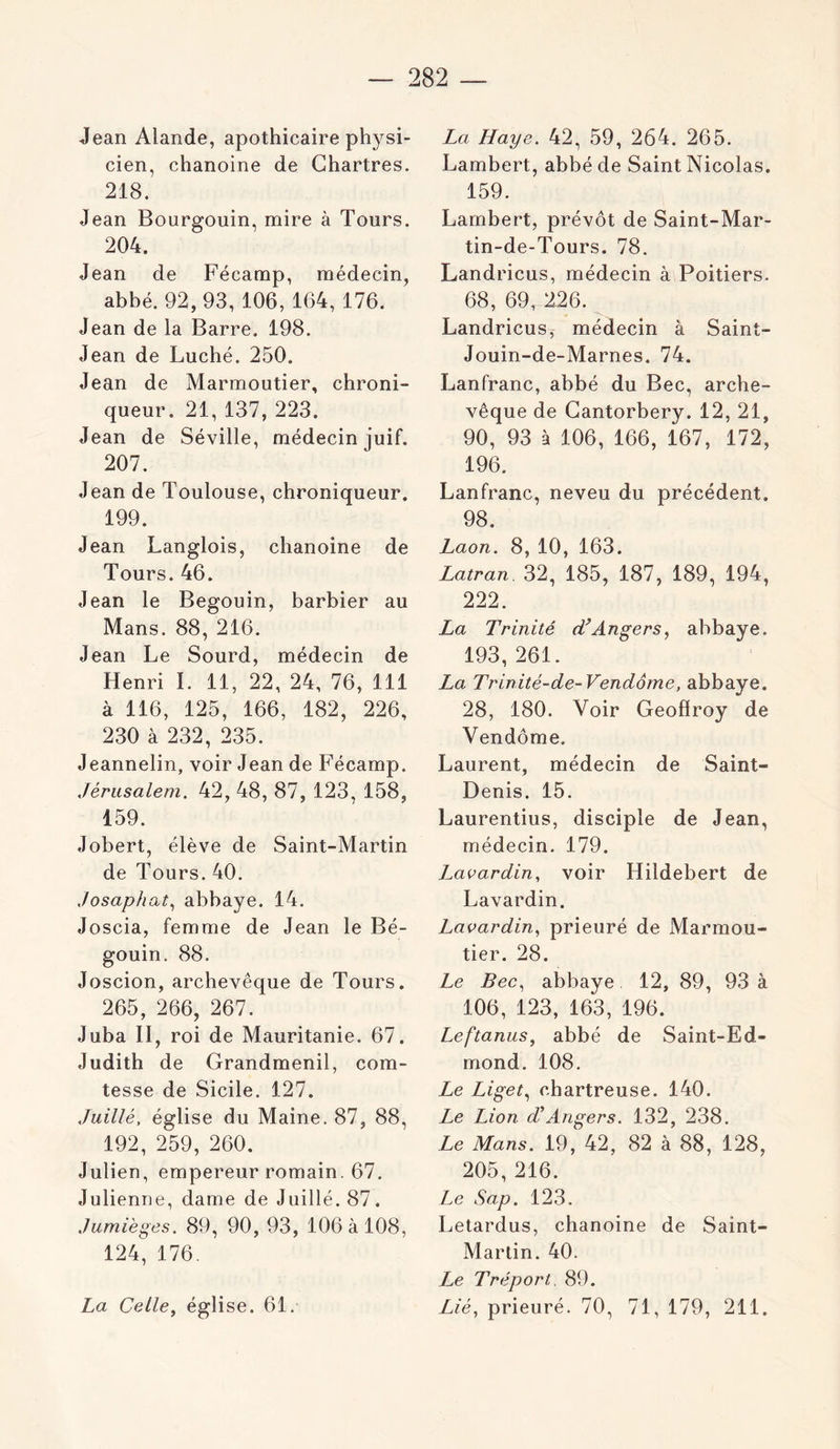 Jean Alande, apothicaire physi- cien, chanoine de Chartres. 218. Jean Boursrouin, mire à Tours. 204. Jean de Fécamp, médecin, abbé. 92,93, 106, 164, 176. Jean de la Barre. 198. Jean de Luché. 250. Jean de Marmoutier, chroni- queur. 21, 137,223. Jean de Séville, médecin juif. 207. Jean de Toulouse, chroniqueur. 199. Jean Langlois, chanoine de Tours. 46. Jean le Begouin, barbier au Mans. 88, 216. Jean Le Sourd, médecin de Henri 1. 11, 22, 24, 76, 111 à 116, 125, 166, 182, 226, 230 à 232, 235. Jeannelin, voir Jean de Fécamp. Jérusalem. 42, 48, 87, 123, 158, 159. Jobert, élève de Saint-Martin de Tours. 40. Josaphat.^ abbaye. 14. Joscia, femme de Jean le Bé- gouin. 88. Joscion, archevêque de Tours. 265, 266, 267. Juba II, roi de Mauritanie. 67. Judith de Grandmenil, com- tesse de Sicile. 127. Jaillé, église du Maine. 87, 88, 192, 259, 260. Julien, empereur romain. 67. Julienne, dame de Juillé. 87. Jumièges. 89, 90, 93, 106 4108, 124, 176. La Celle, église. 61. La Haye. 42, 59, 264. 265. Lambert, abbé de Saint Nicolas. 159. Lambert, prévôt de Saint-Mar- tin-de-Tours. 78. Landricus, médecin à Poitiers. 68, 69, 226. Landricusy médecin à Saint- Jouin-de-Marnes. 74. Lanfranc, abbé du Bec, arche- vêque de Gantorbery. 12, 21, 90, 93 à 106, 166, 167, 172, 196. Lanfranc, neveu du précédent. 98. Laon. 8, 10, 163. Latran 32, 185, 187, 189, 194, 222. La Trinité (TAngers, abbaye. 193,261. La Trinité-de-Vendôme, abbaye. 28, 180. Voir Geoffroy de Vendôme. Laurent, médecin de Saint- Denis. 15. Laurentius, disciple de Jean, médecin. 179. Lavardin, voir Hildebert de Lavardin. Lavardin, prieuré de Marmou- tier. 28. Le Bec^ abbaye 12, 89, 93 à 106, 123, 163, 196. Leftanus, abbé de Saint-Ed- mond. 108. Le Liget., chartreuse. 140. Le Lion d'Angers. 132, 238. Le Mans. 19, 42, 82 à 88, 128, 205, 216. Le Sap. 123. Letardus, chanoine de Saint- Martin. 40. Le Tréport. 89. Lié, prieuré. 70, 71, 179, 211.
