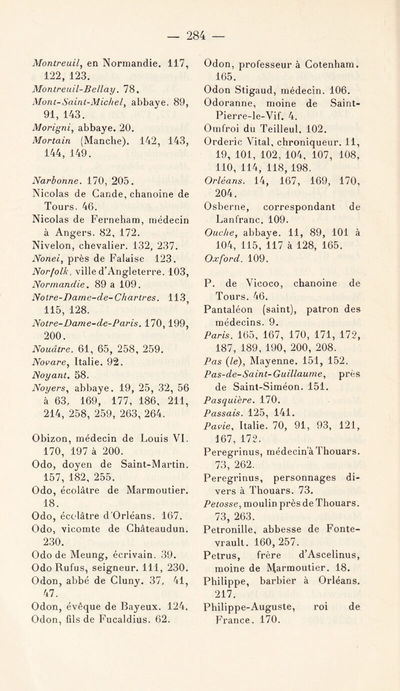 Montreuil^ en Normandie. 117, 122, 123. Montreuil-BeIlay. 78. Mont-Saint-MicheL abbaye. 89, 91, 143. Morigni^ abbaye. 20. Mortain (Manche). 142, 143, 144, 149. Narbonne. 170, 205. Nicolas de Gande, chanoine de Tours. 46. Nicolas de Ferneham, médecin à Angers. 82, 172. Nivelon, chevalier. 132, 237. Nonei, près de Falaise 123. Norfolk, ville d’Angleterre. 103, Normandie, 89 a 109. Notre-Dame-de-Chartres. 113 115, 128. Notre-Dame-de-Paris. 170, 199, 200. Nouâtre. 61, 65, 258, 259. Novare.^ Italie. 92. Noyant, 58. Noyers.^ abbaye. 19, 25, 32, 56 à 63, 169, 177, 186, 211, 214, 258, 259, 263, 264. Obizon, médecin de Louis VI. 170, 197 à 200. Odo, doyen de Saint-Martin. 157, 182, 255. Odo, écolâtre de Marmoutier. 18. Odo, écolâtre d'Orléans. 167. Odo, vicomte de Ghâteaudun. 230. Odo de Meung, écrivain. 39. Odo Rufus, seigneur. 111, 230. Odon, abbé de Cluny. 37, 41, 47. Odon, évêque de Bayeux. 124. Odon, fils de Fucaldius. 62. Odon, professeur à Gotenham. 165. Odon Stigaud, médecin. 106. Odoranne, moine de Saint- Pierre-le-Vif. 4. Omfroi du Teilleul. 102. Orderic Vital, chroniqueur. 11, 19, 101, 102, 104, 107, 108, 110, 114, 118, 198. Orléans. 14, 167, 169, 170, 204. Osberne, correspondant de Lanfranc. 109. Ouche, abbaye. 11, 89, 101 à 104, 115, 117 à 128, 165. Oxford. 109. P. de Vicoco, chanoine de Tours. 46. Pantaléon (saint), patron des médecins. 9. Paris. 165, 167, 170, 171, 172, 187, 189, 190, 200, 208. Pas (le), Mayenne. 151, 152. P as-de-Saint-Guillaume, près de Saint-Siméon. 151. Pasquière. 170. Passais. 125, 141. Pavie, Italie. 70, 91, 93, 121, 167, 172. Peregrinus, médecinaThouars. 73, 262. Peregrinus, personnages di- vers à Thouars. 73. Petosse, moulin près de Thouars. 73, 263. Pétronille, abbesse de Fonte- vrault. 160, 257. Petrus, frère d’Ascelinus, moine de Marmoutier. 18. Philippe, barbier à Orléans. 217. Philippe-Auguste, roi de France. 170.