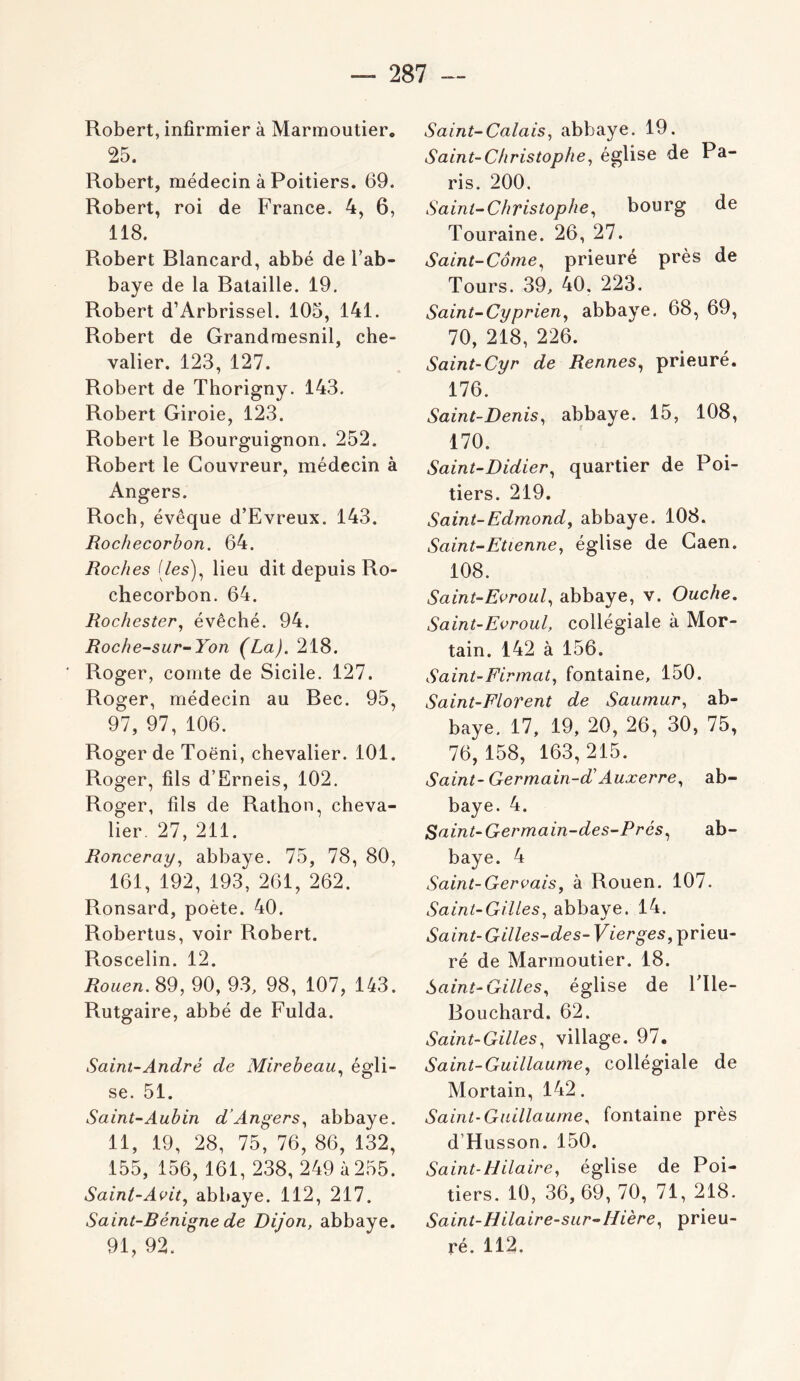 Robert, infirmier à Marmoutier. 25. Robert, médecin à Poitiers. 69. Robert, roi de France. 4, 6, 118. Robert Blancard, abbé de l’ab- baye de la Bataille. 19. Robert d’Arbrissel. 105, 141. Robert de Grandraesnil, che- valier. 123, 127. Robert de Thorigny. 143. Robert Giroie, 123. Robert le Bourguignon. 252. Robert le Couvreur, médecin à Angers. Roch, évêque d’Evreux. 143. Rochecorbon. 64. Roches [les)^ lieu dit depuis Ro- checorbon. 64. Rochester, évêché. 94. Roche-sur-Yon (La). 218. Roger, comte de Sicile. 127. Roger, médecin au Bec. 95, 97, 97, 106. Roger de Toëni, chevalier. 101. Roger, fils d’Erneis, 102. Roger, fils de Rathon, cheva- lier. 27, 211. Ronceray^ abbaye. 75, 78, 80, 161, 192, 193, 261, 262. Ronsard, poète. 40. Robertus, voir Robert. Roscelin. 12. jRomc/i. 89, 90, 93, 98, 107, 143. Rutgaire, abbé de Fulda. Saint-André de Mirebeau.^ égli- se. 51. Saint-Aubin d’Angers.^ abbaye. 11, .19, 28, 75, 76, 86, 132, 155, 156, 161, 238,249 4 255. Saint-Aoit^ abbaye. 112, 217. Saint-Bénigne de Dijon, abbaye. 91, 92. Saint-Calais^ abbaye. 19. Saint-Christophe^ église de Pa- ris. 200. Saint-Christophe., bourg de Touraine. 26, 27. Saint-Corne., prieuré près de Tours. 39, 40. 223. Saint-Cyprien^ abbaye. 68, 69, 70, 218, 226. Saint-Cyr de Rennes., prieuré. 176. Saint-Denis, abbaye. 15, 108, 170. Saint-Didier, quartier de Poi- tiers. 219. Saint-Edmond, abbaye. 108. Saint-Etienne, église de Caen. 108. Saint-Evroul, abbaye, v. Ouche, Saint-Evroul, collégiale a Mor- tain. 142 à 156. Saint-Firmat, fontaine, 150. Saint-Florent de Saumur, ab- baye. 17, 19, 20, 26, 30, 75, 76,158, 163,215. Saint-Germain-d' Auxerre, ab- baye. 4. Saint-Germain-des-Prés, ab- baye. 4 Saint-Gervais, à Rouen. 107. Saint-Gilles, abbaye. 14. Saint-Gilles-des- Vierges, prieu- ré de Marmoutier. 18. Saint-Gilles, église de Flle- Bouchard. 62. Saint-Gilles, village. 97. Saint-Guillaume, collégiale de Mortain, 142. Saint-Guillaume^ fontaine près d’Husson. 150. Saint-Hilaire, église de Poi- tiers, 10, 36,69,70, 71, 218. Saint-Hilaire-sur-IIière, prieu- ré. 112.