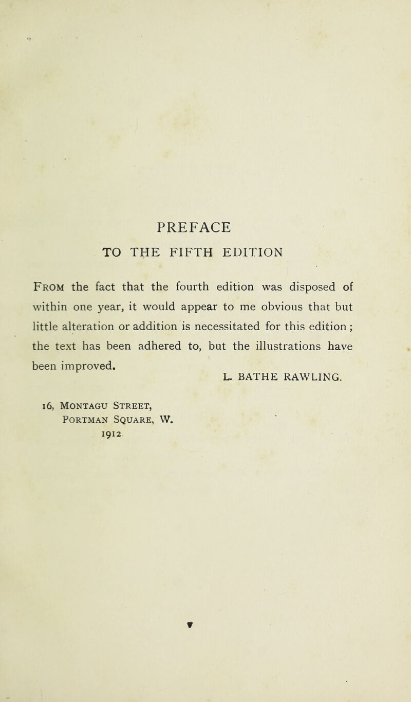 PREFACE TO THE FIFTH EDITION From the fact that the fourth edition was disposed of within one year, it would appear to me obvious that but little alteration or addition is necessitated for this edition; the text has been adhered to, but the illustrations have been improved. L. BATHE RAWLING. 16, Montagu Street, PoRTMAN Square, W. 1912.