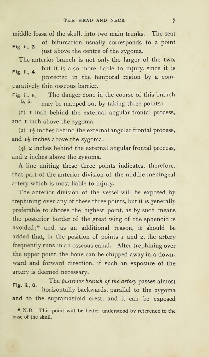 middle fossa of the skull, into two main trunks. The seat of bifurcation usually corresponds to a point just above the centre of the zygoma. The anterior branch is not only the larger of the two, .. , but it is also more liable to injury, since it is Fig. II., 4. 1 protected in the temporal region by a com- paratively thin osseous barrier. Fig. ii., 5, The danger zone in the course of this branch may be mapped out by taking three points: (1) I inch behind the external angular frontal process, and I inch above the zygoma. (2) IJ inches behind the external angular frontal process, and ij inches above the zygoma. (3) 2 inches behind the external angular frontal process, and 2 inches above the zygoma. A line uniting these three points indicates, therefore, that part of the anterior division of the middle meningeal artery which is most liable to injury. The anterior division of the vessel will be exposed by trephining over any of these three points, but it is generally preferable to choose the highest point, as by such means the posterior border of the great wing of the sphenoid is avoided and, as an additional reason, it should be added that, in the position of points i and 2, the artery frequently runs in an osseous canal. After trephining over the upper point, the bone can be chipped away in a down- ward and forward direction, if such an exposure of the artery is deemed necessary. .. ^ The posterior branch of the artery passes almost horizontally backwards, parallel to the zygoma and to the supramastoid crest, and it can be exposed * N.B.—This point will be better understood by reference to the base of the skull.
