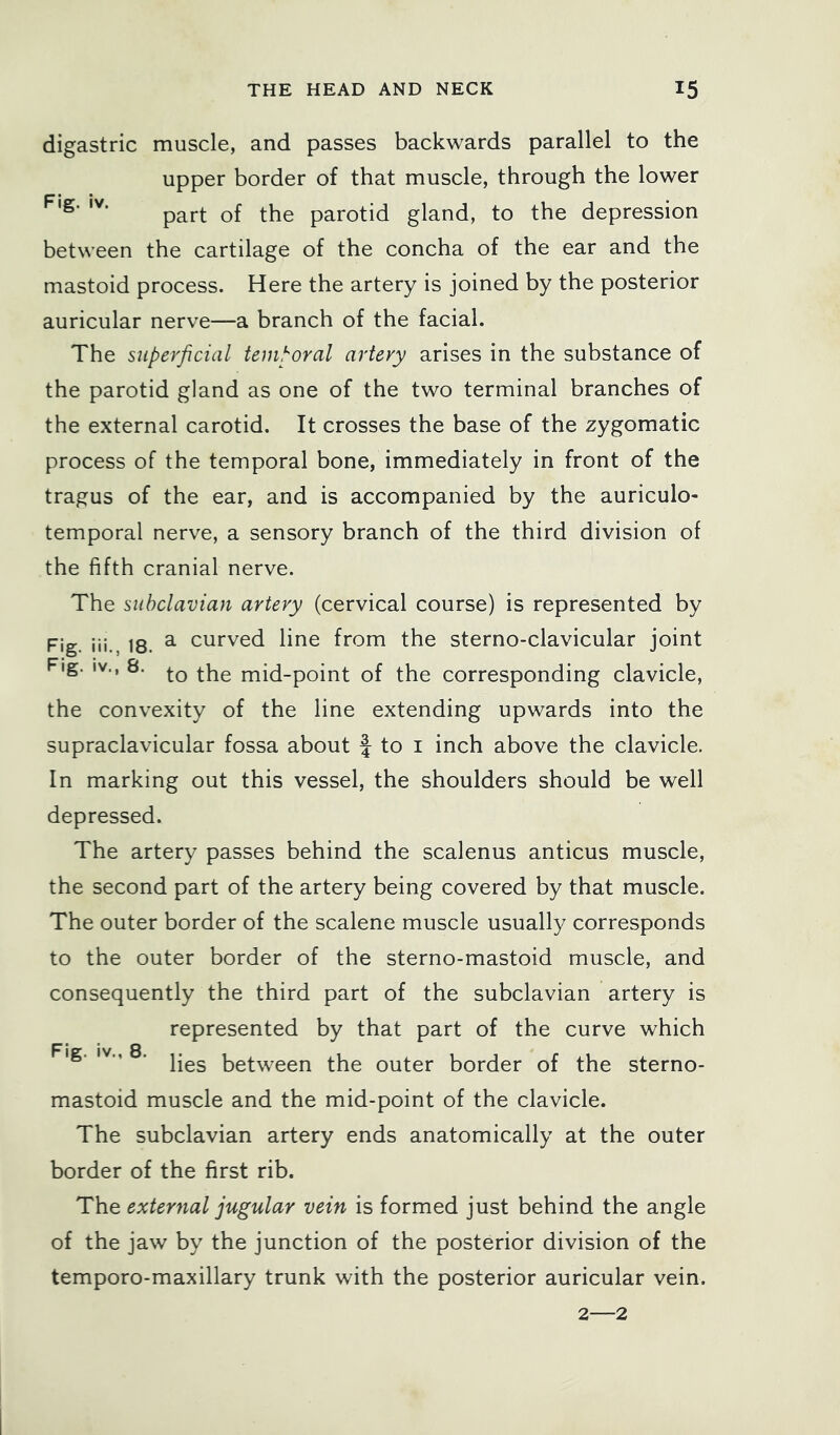 digastric muscle, and passes backwards parallel to the upper border of that muscle, through the lower part of the parotid gland, to the depression between the cartilage of the concha of the ear and the mastoid process. Here the artery is joined by the posterior auricular nerve—a branch of the facial. The superficial temporal artery arises in the substance of the parotid gland as one of the two terminal branches of the external carotid. It crosses the base of the zygomatic process of the temporal bone, immediately in front of the tragus of the ear, and is accompanied by the auriculo- temporal nerve, a sensory branch of the third division of the fifth cranial nerve. The subclavian artery (cervical course) is represented by Fig. iii., 18. ^ curved line from the sterno-clavicular joint Fig. IV., 8. mid-point of the corresponding clavicle, the convexity of the line extending upwards into the supraclavicular fossa about f to i inch above the clavicle. In marking out this vessel, the shoulders should be well depressed. The artery passes behind the scalenus anticus muscle, the second part of the artery being covered by that muscle. The outer border of the scalene muscle usually corresponds to the outer border of the sterno-mastoid muscle, and consequently the third part of the subclavian artery is represented by that part of the curve which Fig. IV,, 8. between the outer border of the sterno- mastoid muscle and the mid-point of the clavicle. The subclavian artery ends anatomically at the outer border of the first rib. The external jugular vein is formed just behind the angle of the jaw by the junction of the posterior division of the temporo-maxillary trunk with the posterior auricular vein. 2—2
