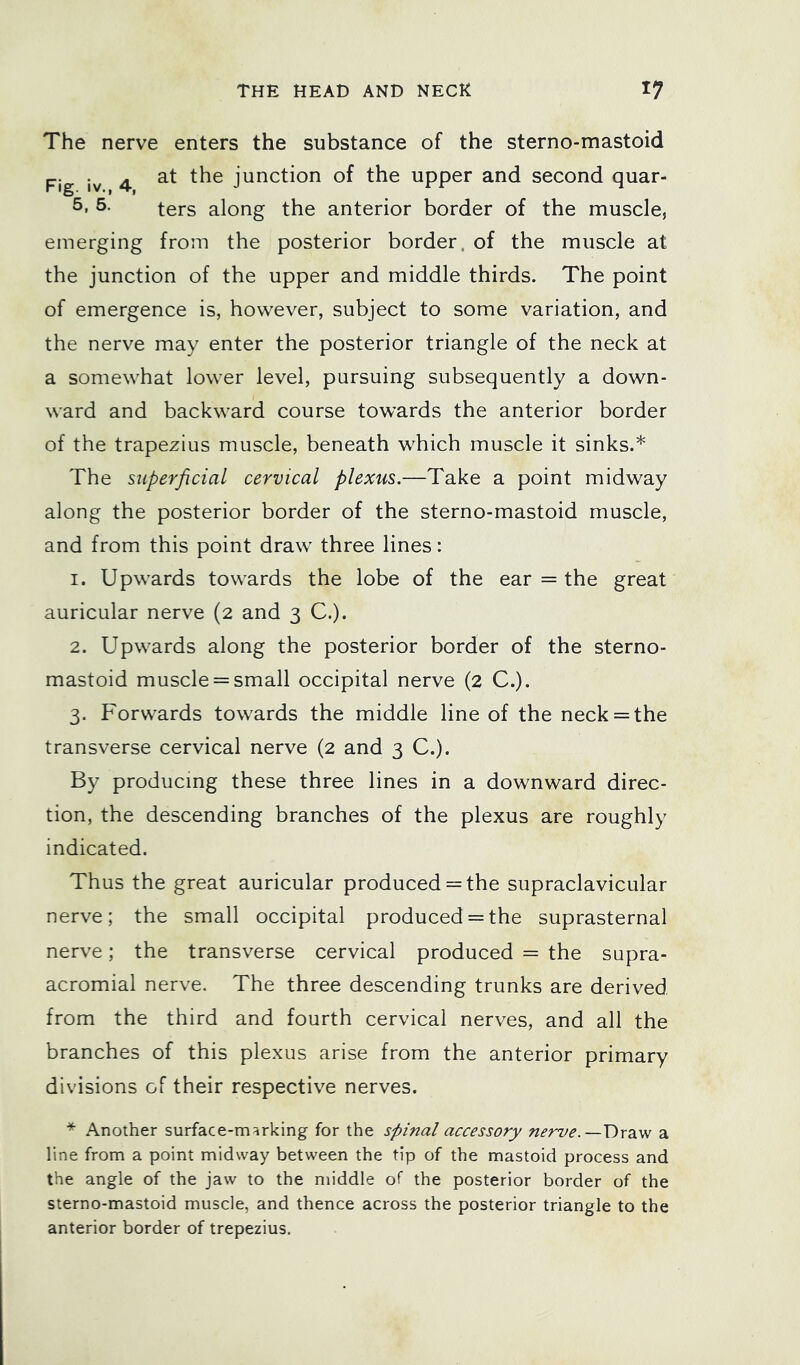 The nerve enters the substance of the sterno-mastoid Fig iv 4 junction of the upper and second quar- ters along the anterior border of the muscle, emerging from the posterior border, of the muscle at the junction of the upper and middle thirds. The point of emergence is, however, subject to some variation, and the nerve may enter the posterior triangle of the neck at a somewhat lower level, pursuing subsequently a down- ward and backward course towards the anterior border of the trapezius muscle, beneath which muscle it sinks.* The superficial cervical plexus.—Take a point midway along the posterior border of the sterno-mastoid muscle, and from this point draw three lines: 1. Upwards towards the lobe of the ear = the great auricular nerve (2 and 3 C.). 2. Upwards along the posterior border of the sterno- mastoid muscle = small occipital nerve (2 C.). 3. Forwards towards the middle line of the neck = the transverse cervical nerve (2 and 3 C.). By producing these three lines in a downward direc- tion, the descending branches of the plexus are roughly indicated. Thus the great auricular produced = the supraclavicular nerve; the small occipital produced = the suprasternal nerve; the transverse cervical produced = the supra- acromial nerve. The three descending trunks are derived from the third and fourth cervical nerves, and all the branches of this plexus arise from the anterior primary divisions of their respective nerves. * .A.nother surface-marking for the spinal accessory nerve.—a line from a point midway between the tip of the mastoid process and the angle of the jaw to the middle of the posterior border of the sterno-mastoid muscle, and thence across the posterior triangle to the anterior border of trepezius.