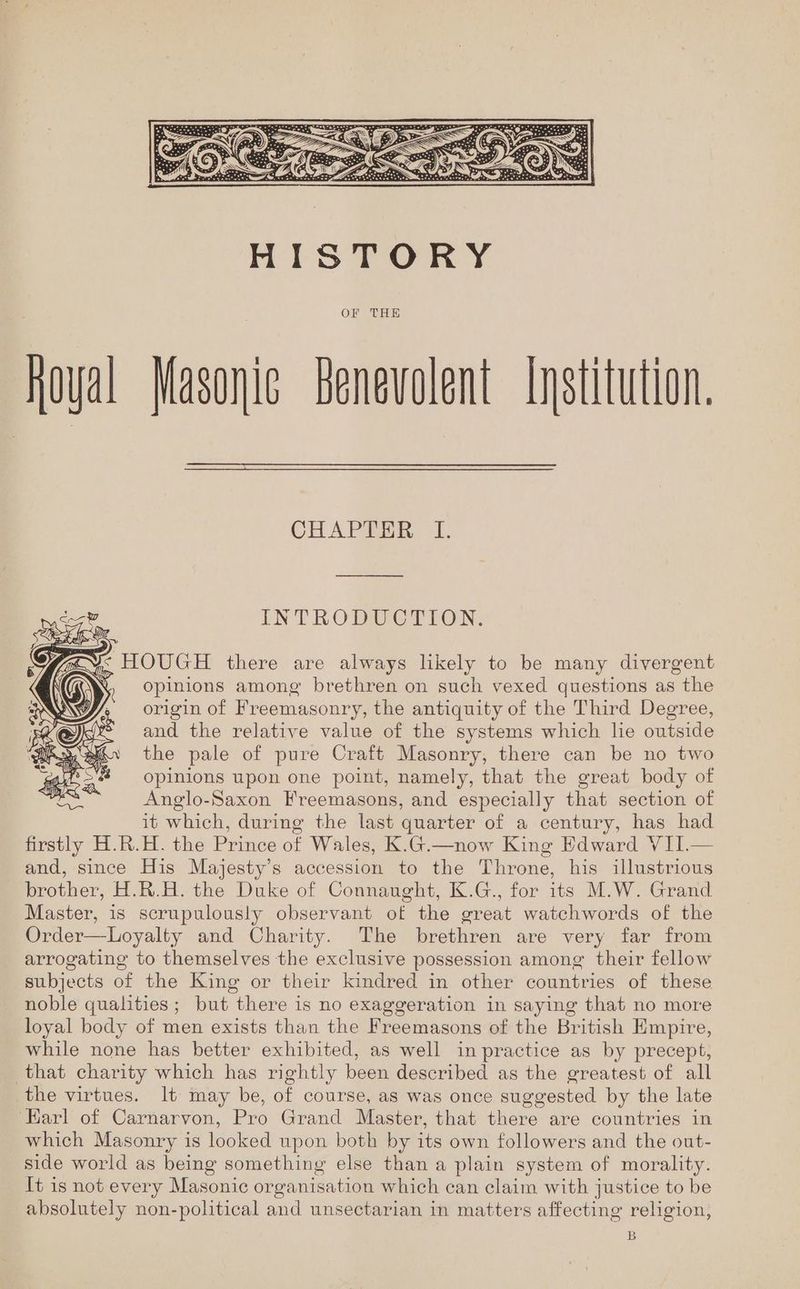 SAN INTRODUCTION. fg ¥< HOUGH there are always likely to be many divergent opinions among brethren on such vexed questions as the origin of Freemasonry, the antiquity of the Third Degree, and the relative value of the systems which lie outside the pale of pure Craft Masonry, there can be no two opinions upon one point, namely, that the great body of Anglo-Saxon Freemasons, and especially that section of it which, during the last quarter of a century, has had firstly H.R.H. the Prince of Wales, K.G.—now King Edward VII.— and, since His Majesty’s accession to the Throne, his illustrious brother, H.R.H. the Duke of Connaught, K.G., for its M.W. Grand Master, is scrupulously observant of the great watchwords of the Order—Loyalty and Charity. The brethren are very far from arrogating to themselves the exclusive possession among their fellow subjects of the King or their kindred in other countries of these noble qualities; but there is no exaggeration in saying that no more loyal body of men exists than the Freemasons of the British Empire, while none has better exhibited, as well in practice as by precept, that charity which has rightly been described as the greatest of all the virtues. lt may be, of course, as was once suggested by the late ‘Earl of Carnarvon, Pro Grand Master, that there are countries in which Masonry is looked upon both by its own followers and the out- side world as being something else than a plain system of morality. It is not every Masonic organisation which can claim with justice to be absolutely non-political and unsectarian in matters affecting religion, B