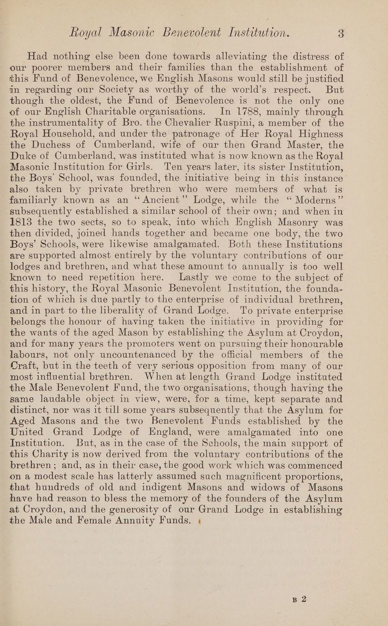 Had nothing else been done towards alleviating the distress of our poorer members and their families than the establishment of this Fund of Benevolence, we English Masons would still be justified in regarding our Society as worthy of the world’s respect. But though the oldest, the Fund of Benevolence is not the only one of our English Charitable organisations. In 1788, mainly through the instrumentality of Bro. the Chevalier Ruspini, a member of the Royal Household, and under the patronage of Her Royal Highness the Duchess of Cumberland, wife of our then Grand Master, the Duke of Cumberland, was instituted what is now known as the Royal Masonic Institution for Girls. Ten years later, its sister Institution, the Boys’ School, was founded, the initiative being in this instance’ also taken by private brethren who were members of what is familiarly known as an “Ancient”? Lodge, while the ‘“ Moderns” subsequently established a similar school of their own; and when in 1813 the two sects, so to speak, into which Enghsh Masonry was then divided, joined hands together and became one body, the two Boys’ Schools, were likewise amalgamated. Both these Institutions are supported almost entirely by the voluntary contributions of our lodges and brethren, and what these amount to annually is too well known to need repetition here. Lastly we come to the subject of this history, the Royal Masonic Benevolent Institution, the founda- tion of which is due partly to the enterprise of individual brethren, and in part to the liberality of Grand Lodge. To private enterprise belongs the honour of having taken the initiative in providing for the wants of the aged Mason by establishing the Asylum at Croydon, and for many years the promoters went on pursuing their honourable labours, not only uncountenanced by the official members of the Craft, but in the teeth of very serious opposition from many of our most influential brethren. When at length Grand Lodge instituted the Male Benevolent Fund, the two organisations, though having the same laudable object in view, were, for a time, kept separate and distinct, nor was it till some years subsequently that the Asylum for Aged Masons and the two Benevolent Funds established by the United Grand Lodge of England, were amalgamated into one Institution. But, as in the case of the Schools, the main support of this Charity is now derived from the voluntary contributions of the brethren ; and, as in their case, the good work which was commenced on a modest scale has latterly assumed such magnificent proportions, that hundreds of old and indigent Masons and widows of Masons have had reason to bless the memory of the founders of the Asylum at Croydon, and the generosity of our Grand Lodge in establishing the Male and Female Annuity Funds. ; B 2