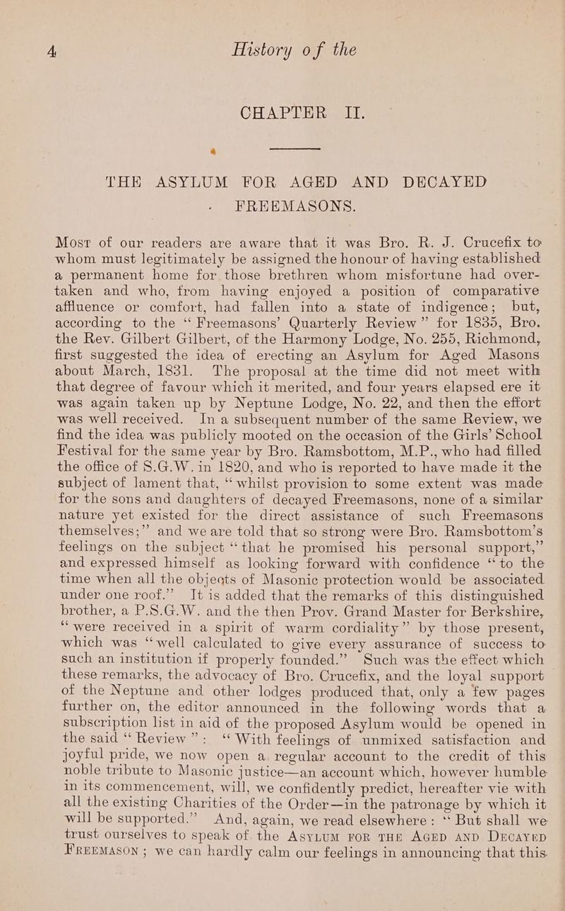 CHAPTER. +I. a THE ASYLUM FOR AGED AND DECAYED FREEMASONS. Mosr of our readers are aware that it was Bro. R. J. Crucefix to whom must legitimately be assigned the honour of having established a permanent home for those brethren whom misfortune had over- taken and who, from having enjoyed a position of comparative affluence or comfort, had fallen into a state of indigence; but, according to the ‘“‘ Freemasons’ Quarterly Review” for 1835, Bro. the Rev. Gilbert Gilbert, of the Harmony Lodge, No. 255, Richmond, first suggested the idea of erecting an Asylum for Aged Masons about March, 1831. The proposal at the time did not meet with that degree of favour which it merited, and four years elapsed ere it was again taken up by Neptune Lodge, No. 22, and then the effort was well received. Ina subsequent number of the same Review, we find the idea was publicly mooted on the occasion of the Girls’ School Festival for the same year by Bro. Ramsbottom, M.P., who had filled the office of 8.G.W. in 1820, and who is reported to have made it the subject of lament that, ‘‘ whilst provision to some extent was made for the sons and daughters of decayed Freemasons, none of a similar nature yet existed for the direct assistance of such Freemasons themselves;”’ and we are told that so strong were Bro. Ramsbottom’s feelings on the subject “that he promised his personal support,” and expressed himself as looking forward with confidence “to the time when all the objeqts of Masonic protection would be associated under one roof.” Jt is added that the remarks of this distinguished brother, a P.S.G.W. and the then Prov. Grand Master for Berkshire, “were received in a spirit of warm cordiality” by those present, which was “well calculated to give every assurance of success to such an institution if properly founded.” Such was the effect which these remarks, the advocacy of Bro. Crucefix, and the loyal support of the Neptune and other lodges produced that, only a few pages further on, the editor announced in the following words that a subscription list in aid of the proposed Asylum would be opened in the said “‘ Review”: ‘ With feelings of unmixed satisfaction and joytul pride, we now open a regular account to the credit of this noble tribute to Masonic justice—an account which, however humble in 1ts commencement, will, we confidently predict, hereafter vie with all the existing Charities of the Order—in the patronage by which it will be supported.” And, again, we read elsewhere: ‘‘ But shall we trust ourselves to speak of the AsyLUM FOR THE AGED AND Decayep BREEMASON ; we can hardly calm our feelings in announcing that this