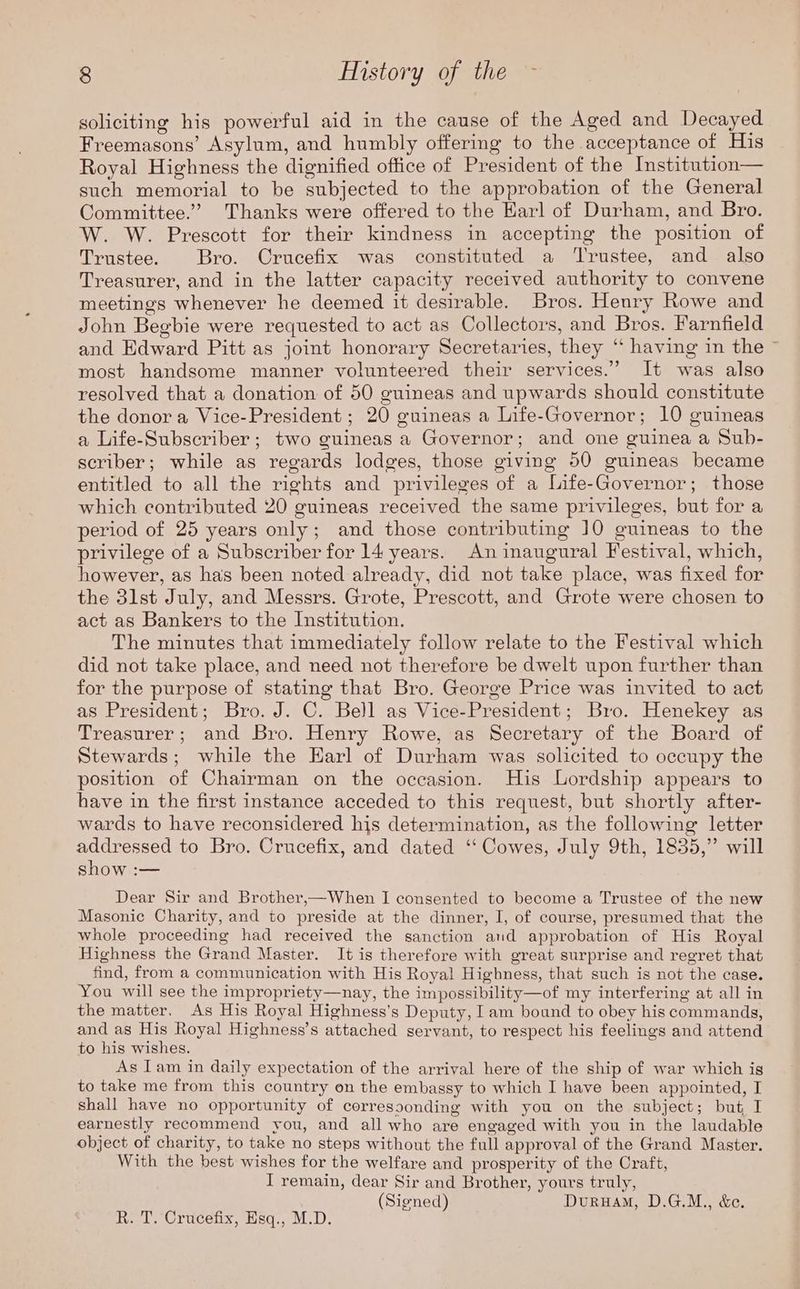 soliciting his powerful aid in the cause of the Aged and Decayed Freemasons’ Asylum, and humbly offering to the acceptance of His Royal Highness the dignified office of President of the Institution— such memorial to be subjected to the approbation of the General Committee.’ Thanks were offered to the Karl of Durham, and Bro. W. W. Prescott for their kindness in accepting the position of Trustee. Bro. Crucefix was constituted a ‘Trustee, and also Treasurer, and in the latter capacity received authority to convene meetings whenever he deemed it desirable. Bros. Henry Rowe and John Begbie were requested to act as Collectors, and Bros. Farnfield and Edward Pitt as joint honorary Secretaries, they “ having in the ~ most handsome manner volunteered their services.” It was also resolved that a donation of 50 guineas and upwards should constitute the donor a Vice-President ; 20 guineas a Life-Governor; 10 guineas a Life-Subscriber ; two guineas a Governor; and one guinea a Sub- scriber; while as regards lodges, those giving 50 guineas became entitled to all the rights and privileges of a Life-Governor; those which contributed 20 guineas received the same privileges, but for a period of 25 years only; and those contributing 10 guineas to the privilege of a Subscriber for 14 years. An inaugural Festival, which, however, as has been noted already, did not take place, was fixed for the 3lst July, and Messrs. Grote, Prescott, and Grote were chosen to act as Bankers to the Institution. The minutes that immediately follow relate to the Festival which did not take place, and need not therefore be dwelt upon further than for the purpose of stating that Bro. George Price was invited to act as President; Bro. J. C. Bell as Vice-President; Bro. Henekey as Treasurer; and Bro. Henry Rowe, as Secretary of the Board of Stewards; while the Harl of Durham was solicited to occupy the position of Chairman on the occasion. His Lordship appears to have in the first instance acceded to this request, but shortly after- wards to have reconsidered his determination, as the following letter addressed to Bro. Crucefix, and dated “‘ Cowes, July 9th, 1835,” will show :— Dear Sir and Brother,—When I consented to become a Trustee of the new Masonic Charity, and to preside at the dinner, I, of course, presumed that the whole proceeding had received the sanction and approbation of His Royal Highness the Grand Master. It is therefore with great surprise and regret that find, from a communication with His Royal Highness, that such is not the case. You will see the impropriety—nay, the impossibility—of my interfering at all in the matter. As His Royal Highness's Deputy, Iam bound to obey his commands, and as His Royal Highness’s attached servant, to respect his feelings and attend to his wishes. As Iam in daily expectation of the arrival here of the ship of war which igs to take me from this country on the embassy to which I have been appointed, I shall have no opportunity of corressonding with you on the subject; but, I earnestly recommend you, and all who are engaged with you in the laudable object of charity, to take no steps without the full approval of the Grand Master. With the best wishes for the welfare and prosperity of the Craft, I remain, dear Sir and Brother, yours truly, (Signed) DuruaM, D.G.M., &e. R. T. Crucefix, Esq., M.D.