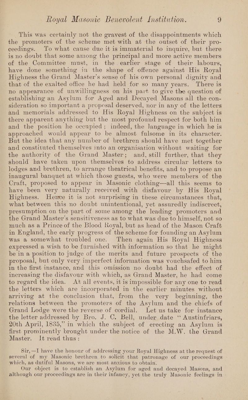 This was certainly not the gravest of the disappointments which the promoters of the scheme met with at the outset of their pro- ceedings. To what cause due it is immaterial to inquire, but there is no doubt that some among the principal and more active members of the Committee must, in the. earher stage of their labours, have done something in the shape of offence against His Royal Highness the Grand Master’s sense of his own personal dignity and that of the exalted office he had held for so many years. There is no appearance of unwillingness on his part to give the question of establishing an Asylum for Aged and Decayed Masons all the con- sideration so important a proposal deserved, nor in any of the letters and memorials addressed to His Royal Highness on the subject is there apparent anything but the most profound respect for both him and the position he occupied; indeed, the Janguage in which he is approached would appear to be almost fulsome in its character. But the idea that any number of brethren should have met together and constituted themselves into an organisation without waiting for the authority of the Grand Master; and, still further, that they should have taken upon themselves to address circular letters to lodges and brethren, to arrange theatrical benefits, and to propose an inaugural banquet at which those guests, who were members of the Craft, proposed to appear in Masonic clothing—-all this seems to have been very naturally received with disfavour by His Royal Highness. Hence it is not surprising in these circumstances that, what between this no doubt unintentional, yet assuredly indiscreet, presumption on the part of some among the leading promoters and the Grand Master’s sensitiveness as to what was due to himself, not so much as a Prince of the Blood Royal, but as head of the Mason Craft in England, the early progress of the scheme for founding an Asylum was a somewhat troubled one. Then again His Royal Highness expressed a wish to be furnished with information so that he might be in a position to judge of the merits and future prospects of the proposal, but only very imperfect information was vouchsafed to him in the first instance, and this omission no doubt had the effect of increasing the disfavour with which, as Grand Master, he had come to regard the idea. At all events, it is impossible for any one to read the letters which are incorporated in the earlier minutes without arriving at the conclusion that, from the very beginning, the relations between the promoters of the Asylum and the chiefs of Grand Lodge were the reverse of cordial. Let us take for instance the letter addressed by Bro. J. ©. Bell, under date ‘‘ Austinfriars, 20th April, 1835,” in which the subject of erecting an Asylum is first prominently brought under the notice of the M.W. the Grand Master. It read thus: Sir, —I have the honour of addressing your Royal Highness at the request of several of my Masonic brethren to solicit that patronage of our proceedings which, as dutiful Masons, we are most anxious to obtain. Our object is to establish an Asylum for aged and decayed Masons, and although our proceedings are in their infancy, yet the truly Masonic feelings in