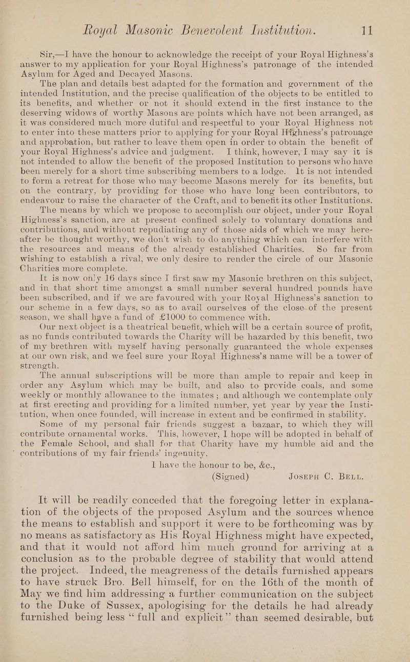Sir,—I have the honour to acknowledge the receipt of your Royal Highness’s answer to my application for your Royal Highness’s patronage of the intended Asylum for Aged and Decayed Masons. The plan and details best adapted for the formation and government of the intended Institution, and the precise qualification of the objects to be entitled to its benefits, and whether or not it should extend in the first instance to the deserving widows of worthy Masons are points which have not been arranged, as it was considered much more dutiful and respectful to your Royal Highness not to enter into these matters prior to applying for your Royal Highness’s patronage and approbation, but rather to leave them open in order to obtain the benefit of your Royal Highness’s advice and judgment. I think, however, I may say it is not intended to allow the benefit of the proposed Institution to persons who have been merely for a short time subscribing members to a lodge. 1t is not intended to form a retreat for those who may become Masons merely for its benefits, but on the contrary, by providing for those who have long been contributors, to endeavour to raise the character of the Craft, and to benefit its other Institutions. The means by which we propose to accomplish our object, under your Royal Highness’s sanction, are at present confined solely to voluntary donations and contributions, and without repudiating any of those aids of which we may here- after be thought worthy, we don’t wish to do anything which can interfere with. the resources and means of the already established Charities. So far from wishing to establish a rival, we only desire to render the circle of our Masonic Charities more complete. It is now only 16 days since I first saw my Masonic brethren on this subject, and in that short time amongst a small number several hundred pounds have been subscribed, and if we are favoured with your Royal Highness’s sanction to our scheme in a few days, so as to avail ourselves of the close.of the present season, we shall have a fund of £1000 to commence with. Our next object is a theatrical benefit, which will be a certain source of profit, as no funds contributed towards the Charity will be hazarded by this benefit, two of my brethren with myself having personally guaranteed the whole expenses at our own risk, and we feel sure your Royal Highness’s name will be a tower of strength. The annual subscriptions will be more than ample to repair and keep in order any Asylum which may be built, and also to provide coals, and some weekly or monthly allowance to the inmates; and although we contemplate only at first erecting and providing for a limited number, yet year by year the Insti- tution, when once founded, will increase in extent and be confirmed in stability. Some of my personal fair friends suggest a bazaar, to which they will contribute ornamental works. This, however, I hope will be adopted in behalf of the Female School, and shall for that Charity have my humble aid and the ’ contributions of my fair friends’ ingenuity. 1 have the honour to be, &c., (Signed) JOSEPH C. BELL. It will be readily conceded that the foregoing letter in explana- tion of the objects of the proposed Asylum and the sources whence the means to establish and support it were to be forthcoming was by no means as satisfactory as His Royal Highness might have expected, and that it would not afford him much ground for arriving at a conclusion as to the probable degree of stability that would attend the project. Indeed, the meagreness of the details furnished appears to have struck Bro. Bell himself, for on the 16th of the month of May we find him addressing a further communication on the subject to the Duke of Sussex, apologising for the details he had already furnished being less ‘ full and explicit’’ than seemed desirable, but