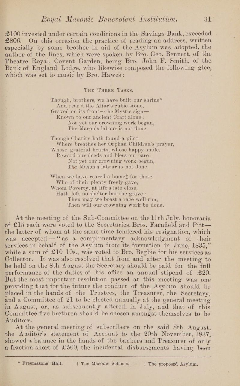 £100 invested under certain conditions in the Savings Bank, exceeded £806. On this occasion the practice of reading an address, written especially by some brother in aid of the Asylum was adopted, the author of the lines, which were spoken by Bro. Geo. Bennett, of the Theatre Royal, Covent Garden, being Bro. John F. Smith, of the Bank of England Lodge, who likewise composed the following glee, which was set to music by Bro. Hawes: Tur THREE TASKS. Though, brothers, we have built our shrine* And rear’d the Altar’s cubic stone, Graved on its front—-the Mystic sign— Known to our ancient Craft alone: Not yet our crowning work begun, The Mason’s labour is not done. Though Charity hath found a pilet Where breathes her Orphan Children’s prayer, Whose grateful hearts, whose happy smile, Reward our deeds and bless our care : Not yet our crowning work begun, The Mason's labour is not done. When we have reared a homef for those Who of their plenty freely gave, Whom Poverty, at life’s late close, Hath left no shelter but the grave: Then may we boast a race well run, Then will our crowning work be done, At the meeting of the Sub-Committee on the llth July, honoraria of £15 each were voted to the Secretaries, Bros. Farnfield and Pitt— the latter of whom at the same time tendered his resignation, which was accepted —‘‘as a complimentary acknowledgment of their services in behalf of the Asylum from its formation in June, 1835,” while a sum of £10 10s., was voted to Bro, Begbie for his services as Collector. It was also resolved that from and after the meeting to be held on the 8th August the Secretary should be paid for the full performance of the duties of his office an annual stipend of £20. But the most important resolution passed at this meeting was one providing that for the future the conduct of the Asylum should be placed in the hands of the Trustees, the Treasurer, the Secretary, and a Committee of 21 to be elected annually at the general meeting in August, or, as subsequently altered, in July, and that of this Committee five brethren should be chosen amongst themselves to be Auditors. At the general meeting of subscribers on the said 8th August, the Auditor’s statement of Account to the 20th November, 1837, showed a balance in the hands of the bankers and Treasurer of only a fraction short of £500, the incidental disbursements having been * Freemasons’ Hall. + The Masonic Schools, ~ The proposed Asylum,
