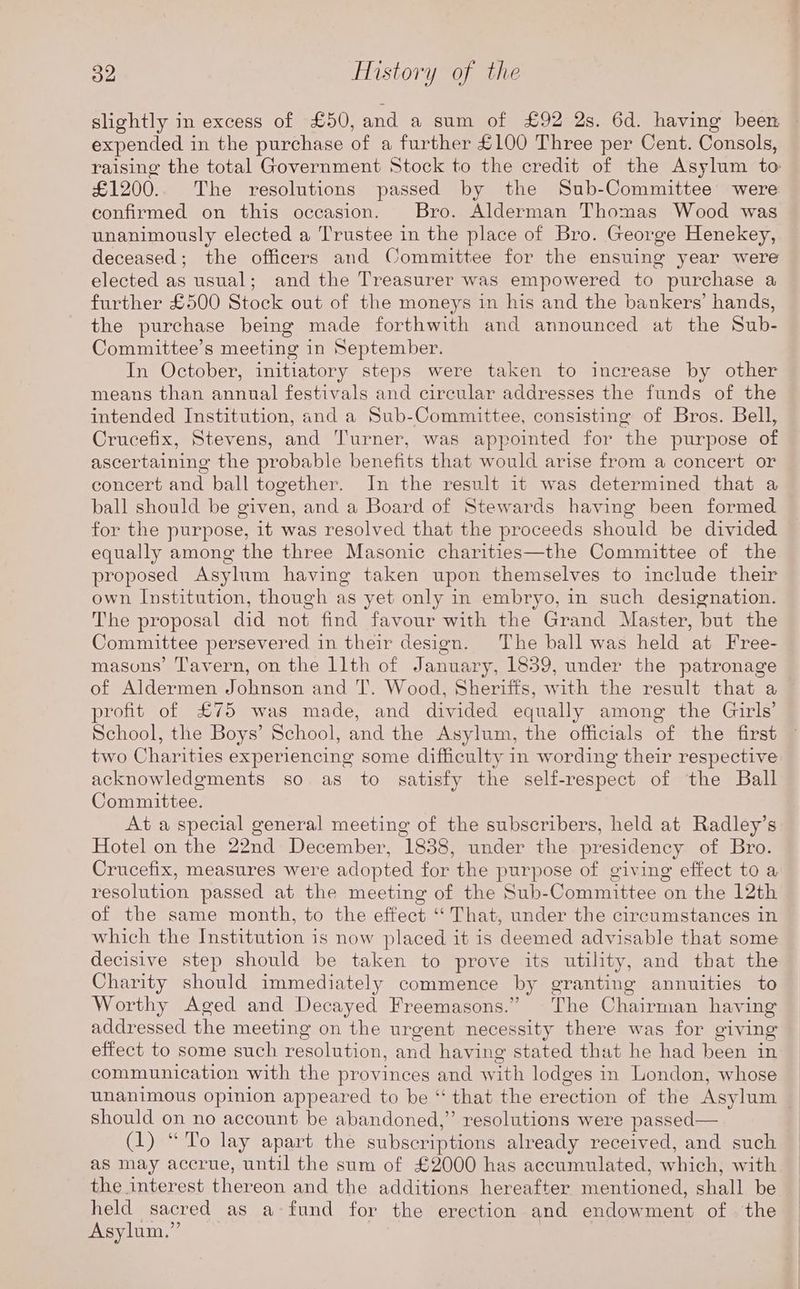slightly in excess of £50, and a sum of £92 2s. 6d. having been ~ expended in the purchase of a further £100 Three per Cent. Consols, raising the total Government Stock to the credit of the Asylum to £1200.. The resolutions passed by the Sub-Committee were confirmed on this occasion. Bro. Alderman Thomas Wood was unanimously elected a Trustee in the place of Bro. George Henekey, deceased; the officers and Committee for the ensuing year were elected as usual; and the Treasurer was empowered to purchase a further £500 Stock out of the moneys in his and the bankers’ hands, the purchase being made forthwith and announced at the Sub- Committee’s meeting in September. In October, initiatory steps were taken to increase by other means than annual festivals and circular addresses the funds of the intended Institution, and a Sub-Committee, consisting of Bros. Bell, Crucefix, Stevens, and Turner, was appointed for the purpose of ascertaining the probable benefits that would arise from a concert or concert and ball together. In the result it was determined that a ball should be given, and a Board of Stewards having been formed for the purpose, it was resolved that the proceeds should be divided equally among the three Masonic charities—the Committee of the proposed Asylum having taken upon themselves to include their own Institution, though as yet only in embryo, in such designation. The proposal did not find favour with the Grand Master, but the Committee persevered in their design. The ball was held at Free- masons’ Tavern, on the 11th of January, 1859, under the patronage of Aldermen Johnson and T’. Wood, Sheriffs, with the result that a profit of £75 was made, and divided equally among the Girls’ School, the Boys’ School, and the Asylum, the officials of the first two Charities experiencing some difficulty in wording their respective acknowledgments so as to satisfy the self-respect of the Ball Committee. At a special general meeting of the subscribers, held at Radley’s Hotel on the 22nd December, 1838, under the presidency of Bro. Crucefix, measures were adopted for the purpose of giving effect to a resolution passed at the meeting of the Sub-Committee on the 12th of the same month, to the effect ‘‘ That, under the circumstances in which the Institution is now placed it is deemed advisable that some decisive step should be taken to prove its utility, and that the Charity should immediately commence by granting annuities to Worthy Aged and Decayed Freemasons.” The Chairman having addressed the meeting on the urgent necessity there was for giving effect to some such resolution, and having stated that he had been in communication with the provinces and with lodges in London, whose unanimous opinion appeared to be “ that the erection of the Asylum | should on no account be abandoned,” resolutions were passed— (1) “To lay apart the subscriptions already received, and such as may accrue, until the sum of £2000 has accumulated, which, with the interest thereon and the additions hereafter mentioned, shall be held sacred as a fund for the erection and endowment of . the Asylum.”