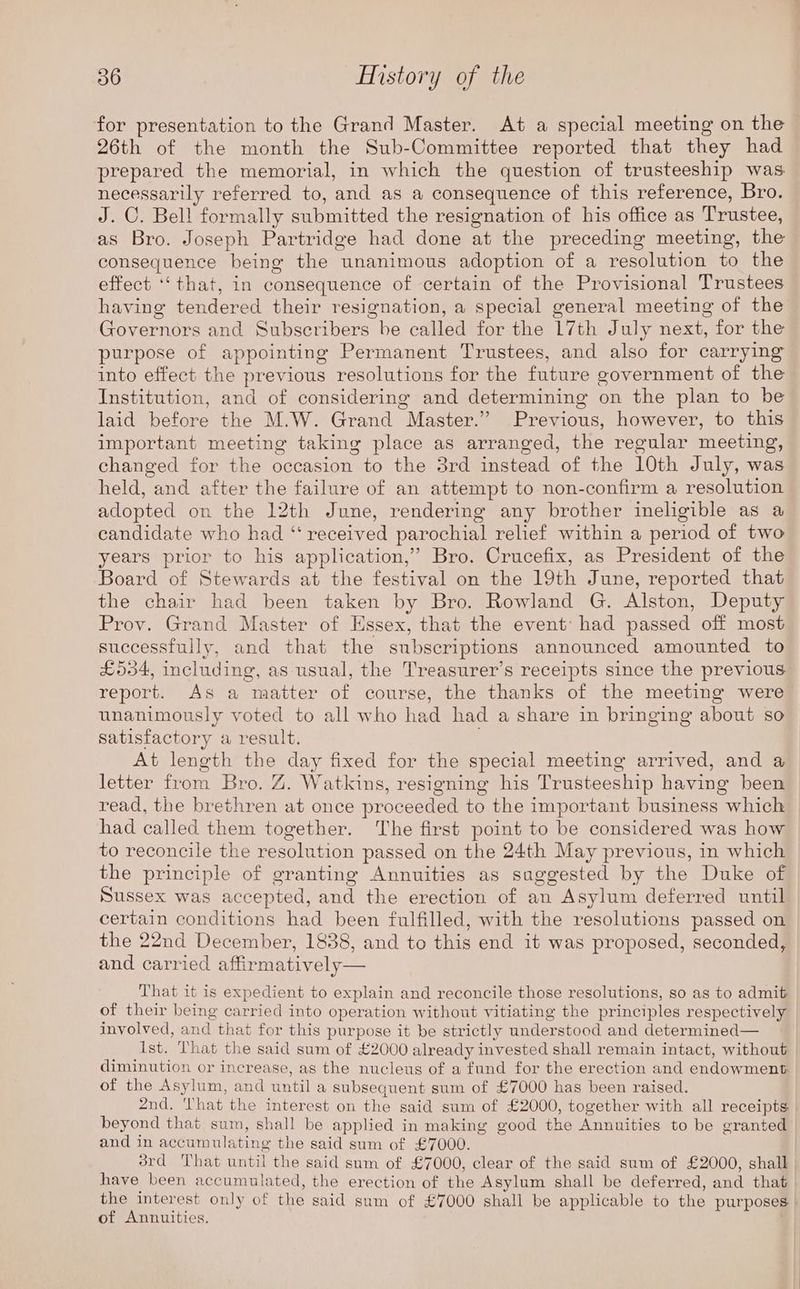 for presentation to the Grand Master. At a special meeting on the 26th of the month the Sub-Committee reported that they had prepared the memorial, in which the question of trusteeship was necessarily referred to, and as a consequence of this reference, Bro. J. C. Bell formally submitted the resignation of his office as Trustee, as Bro. Joseph Partridge had done at the preceding meeting, the consequence being the unanimous adoption of a resolution to the effect ‘‘that, in consequence of certain of the Provisional Trustees having tendered their resignation, a special general meeting of the Governors and Subscribers be called for the 17th July next, for the purpose of appointing Permanent Trustees, and also for carrying into effect the previous resolutions for the future government of the Institution, and of considering and determining on the plan to be laid before the M.W. Grand Master.” Previous, however, to this important meeting taking place as arranged, the regular meeting, changed for the occasion to the 8rd instead of the 10th July, was held, and after the failure of an attempt to non-confirm a resolution adopted on the 12th June, rendering any brother ineligible as a candidate who had ‘‘ received parochial relief within a period of two years prior to his application,” Bro. Crucefix, as President of the Board of Stewards at the festival on the 19th June, reported that the chair had been taken by Bro. Rowland G. Alston, Deputy Prov. Grand Master of Hssex, that the event: had passed off most successfully, and that the subscriptions announced amounted to £534, including, as usual, the Treasurer’s receipts since the previous report. As a matter of course, the thanks of the meeting were unanimously voted to all who had had a share in bringing about so satisfactory a result. . At length the day fixed for the special meeting arrived, and a letter from Bro. Z. Watkins, resigning his Trusteeship having been read, the brethren at once proceeded to the important business which had called them together. The first point to be considered was how to reconcile the resolution passed on the 24th May previous, in which the principle of granting Annuities as suggested by the Duke of Sussex was accepted, and the erection of an Asylum deferred until certain conditions had been fulfilled, with the resolutions passed on the 22nd December, 1838, and to this end it was proposed, seconded, and carried affirmatively That it is expedient to explain and reconcile those resolutions, so as to admit of their being carried into operation without vitiating the principles respectively involved, and that for this purpose it be strictly understood and determined— Ist. That the said sum of £2000 already invested shall remain intact, without diminution or increase, as the nucleus of a fund for the erection and endowment of the Asylum, and until a subsequent sum of £7000 has been raised. 2nd. That the interest on the said sum of £2000, together with all receipts beyond that sum, shall be applied in making good the Annuities to be granted and in accumulating the said sum of £7000. drd That until the said sum of £7000, clear of the said sum of £2000, shall have been accumulated, the erection of the Asylum shall be deferred, and that the interest only of the said sum of £7000 shall be applicable to the purposes of Annuities.