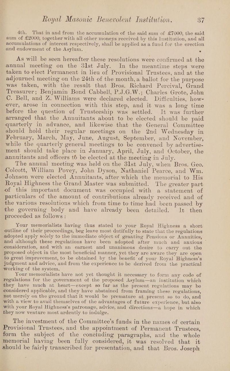 4th. That in and from the accumulation of the said sum of £7000, the said sum of £2000, together with all other moneys received by this Institution, and all accumulations of interest respectively, shall be applied as a fund for the erection and endowment of the Asylum. | 7 As will be seen hereafter these resolutions were confirmed at the annual meeting on the 3lst July. In the meantime steps were taken to elect Permanent in lieu of Provisional Trustees, and at the adjourned meeting on the 24th of the month, a ballot for the purpose was taken, with the result that Bros. Richard Percival, Grand Treasurer; Benjamin Bond Cabbel!l, P.J.G.W.; Charles Grote, John C. Bell, and Z. Williams were declared elected. Difticulties, how- ever, arose in connection with this step, and it was a long time before the question of Trusteeship was settled. I+ was further arranged that the Annuitants about to be elected should be paid quarterly in advance, and likewise that the General Committee should hold their regular meetings on the 2nd Wednesday in February, March, May, June, August, September, and November, while the quarterly general meetings to be convened by advertise- ment should take place in January, April, July, and October, the annuitants and officers to be elected at the meeting in July. The annual meeting was held on the 3lst July, when Bros. Geo. Colcott, William Povey, John Dyson, Nathaniel Pearce, and Wm. Johnson were elected Annuitants, after which the memorial to His Royal Highness the Grand Master was submitted. ‘The greater part of this important document was occupied with a statement of particulars of the amount of contributions already received and of the various resolutions which from time to time had been passed by the governing body and have already been detailed. lt then proceeded as follows : Your memorialists Having thus stated to your Royal Highness a short outline of their proceedings, beg leave most dutifully to state that the regulations adopted apply solely to the immediate object of granting Pensions or Annuities, and although these regulations have been adopted after much and anxious © consideration, and with an earnest and unanimous desire to carry out the proposed object in the most beneficial manner, yet they are aware they are open to great improvement, to be obtained by the benefit of your Royal Highness’s judgment and advice, and from the experience to be derived from the practical working of the system. Your memorialists have not yet thought it necessary to form any code of regulations for the government of the proposed Asylum—an institution which they have much at heart—except so far as the present regulations may be considered applicable, and they have abstained from framing these regulations, not merely on the ground that it would be premature at present so to do, and with a view to avail themselves of the advantages of future experience, but also with your Royal Highness’s patronage, advice, and directions—a hope in which they now venture most ardently to indulge. The investment of the Committee’s funds in the names of certain Provisional Trustees, and the appointment of Permanent Trustees, form the subject of the concluding paragraphs, and the whole memorial having been fully considered, it was resolved that it should be fairly transcribed for presentation, and that Bros. Joseph