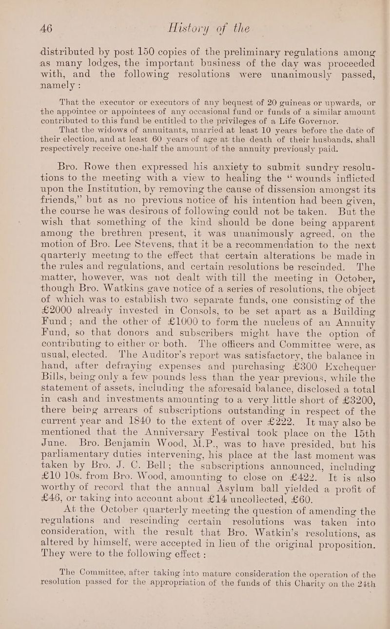 distributed by post 150 copies of the preliminary regulations among as many lodges, the important business of the day was proceeded with, and the following resolutions were unanimously passed, namely : That the executor or executors of any bequest of 20 guineas or upwards, or the appointee or appointees of any occasional fund or funds of a similar amount contributed to this fund be entitled to the privileges of a Life Governor. That the widows of annuitants, married at least 10 years before the date of their election, and at least 60 years of age at the death of their husbands, shall respectively receive one-half the amount of the annuity previously paid. Bro. Rowe then expressed his anxiety to submit sundry resolu- tions to the meeting with a view to healing the “ wounds inflicted upon the Institution, by removing the cause of dissension amongst its friends,” but as no previous notice of his intention had been given, the course he was desirous of following could not be taken. But the wish that something of the kind should be done being apparent among the brethren present, it was unanimously agreed, on the motion of Bro. Lee Stevens, that it be a recommendation to the next quarterly meeting to the effect that certain alterations be made in the rules and regulations, and certain resolutions be rescinded. The matter, however, was not dealt with till the meeting in October, though Bro. Watkins gave notice of a series of resolutions, the object of which was to establish two separate funds, one consisting of the £2000 already invested in Consols, to be set apart as a Building Fund; and the other of £1000 to form the nucleus of an Annuity Fund, so that donors and subscribers might have the option of contributing to either or both. The officers and Committee were, as usual, elected. ‘The Auditor’s report was satisfactory, the balance in hand, after defraying expenses and purchasing £300 Exchequer Bills, being only a few pounds less than the year previous, while the statement of assets, including the aforesaid balance, disclosed a total in cash and investments amounting to a very little short of £3200, there being arrears of subscriptions outstanding in respect of the current year and 1840 to the extent of over £222. It may also be mentioned that the Anniversary Festival took place on the 15th June. Bro. Benjamin Wood, M.P., was to have presided, but his parhamentary duties intervening, his place at the last moment was taken by Bro. J. C. Bell; the subscriptions announced, including £10 10s. from Bro. Wood, amounting to close on £422. It is also worthy of record that the annual Asylum ball yielded a profit of £46, or taking into account about £14 uncoliected, £60. At the October quarterly meeting the question of amending the regulations and rescinding certain resolutions was taken into consideration, with the result that Bro. Watkin’s resolutions, as altered by himself, were accepted in lieu of the original proposition. They were to the following effect : The Committee, after taking into mature consideration the Operation of the resolution passed for the appropriation of the funds of this Charity on the 24th