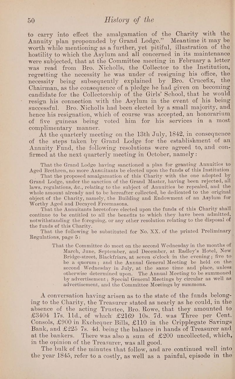 to carry into effect the amalgamation of the Charity with the Annuity plan propounded by Grand Lodge.” Meantime it may be worth while mentioning as a further, yet pitiful, illustration of the hostility to which the Asylum and all concerned in its maintenance were subjected, that at the Committee meeting in February a letter was read from Bro. Nicholls, the Collector to the Institution, regretting the necessity he was under of resigning his office, the necessity being subsequently explained by Bro. Crucefix, the Chairman, as the consequence of a pledge he had given on becoming candidate for the Collectorship of the Girls’ School, that he would resign his connection with the Asylum in the event of his being successful. Bro. Nicholls had been elected by a small majority, and hence his resignation, which of course was accepted, an honorarium of five guineas being voted him for his services in a most complimentary manner. At the quarterly meeting on the 13th July, 1842, in consequence of the steps taken by Grand Lodge for the establishment of an Annuity Fund, the following resolutions were agreed to, and con- firmed at the next quarterly meeting in October, namely: That the Grand Lodge having sanctioned a plan for granting Annuities to Aged Brethren, no more Annuitants be elected upon the funds of this Institution _ That the proposed amalgamation of this Charity with the one adopted by Grand Lodge, under the sanction of the Grand Master, having been rejected, all laws, regulations, &amp;c., relating to the subject of Annuities be repealed, and the whole amount already and to be hereafter collected, be dedicated to the original object of the Charity, namely, the Building and Endowment of an Asylum for Worthy Aged and Decayed Freemasons. That the Annuitants heretofore elected upon the funds of this Charity shall continue to be entitled to all the benefits to which they have been admitted, notwithstanding the foregoing, or any other resolution relating to the disposal of the funds of this Charity. That the following be substituted for No. XX. of the printed Preliminary Regulations, page 5: That the Committee do meet on the second Wednesday in the months of March, June, September, and December, at Radley’s Hotel, New Bridge-street, Blackfriars, at seven o’clock in the evening; five to be a quorum; and the Annual General Meeting be held on the second Wednesday in July, at the same time and place, unless otherwise determined upon. The Annual Meeting to be summoned by advertisement; Special General Meetings by circular as well as advertisement, and the Committee Meetings by summons. A conversation having arisen as to the state of the funds belong- ing to the Charity, the Treasurer stated as nearly as he could, in the absence of the acting Trustee, Bro. Rowe, that they amounted to £3404 17s. 1ld., of which £2169 10s. 7d. was Three per Cent. Consols, £900 in Exchequer Bills, £110 in the Cripplegate Savings Bank, and £225 7s. 4d. being the balance in hands of Treasurer and at the bankers. There was alsoa sum of £200 uncollected, which, in the opinion of the Treasurer, was all good. | The bulk of the minutes that follow, and are continued well into the year 1845, refer to a costly, as well as a painful, episode in the