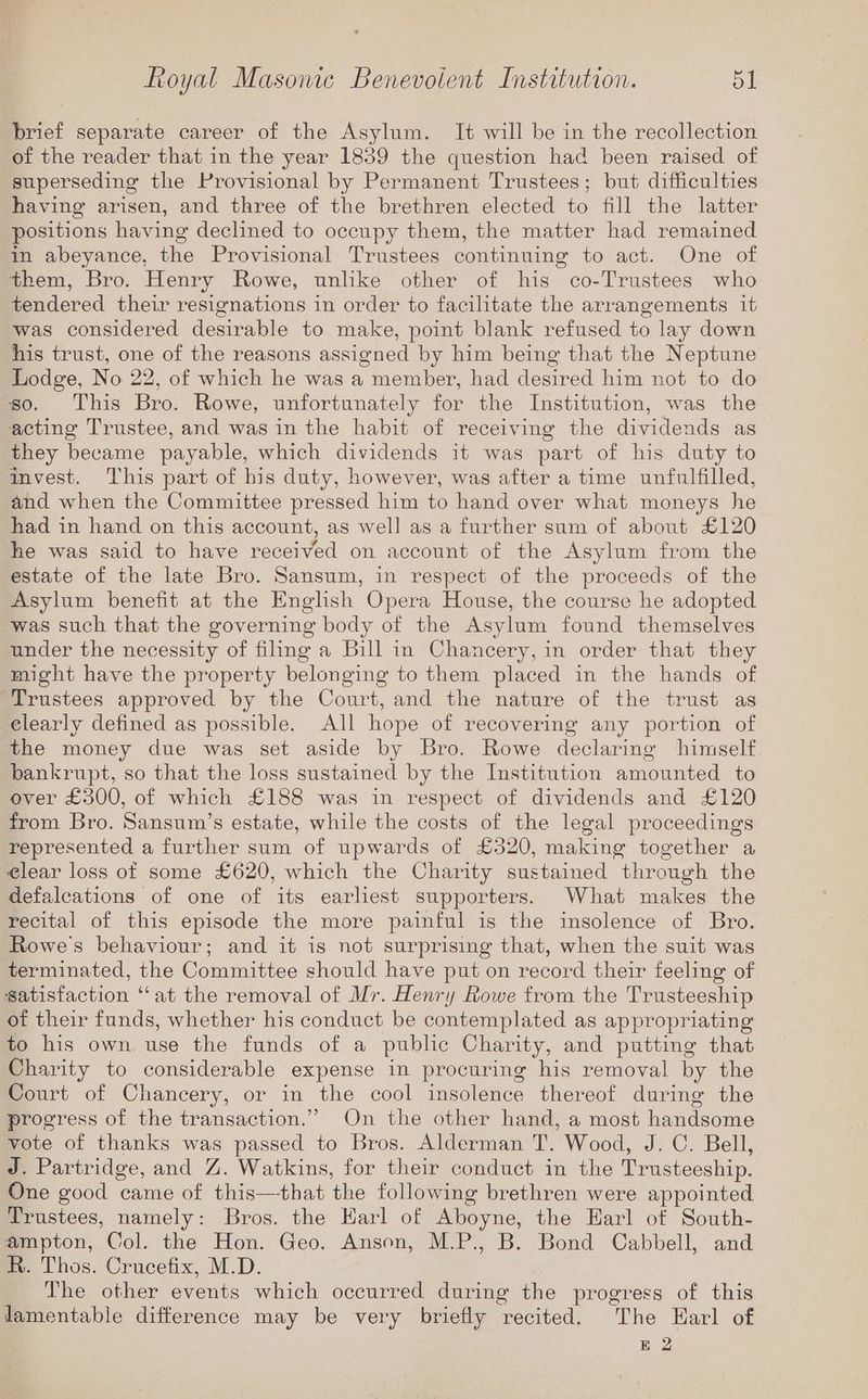 brief separate career of the Asylum. It will be in the recollection of the reader that in the year 1859 the question had been raised of superseding the Provisional by Permanent Trustees; but difficulties having arisen, and three of the brethren elected to fill the latter positions having declined to occupy them, the matter had remained in abeyance, the Provisional Trustees continuing to act. One of them, Bro. Henry Rowe, unlike other of his co-Trustees who tendered their resignations in order to facilitate the arrangements it was considered desirable to make, point blank refused to lay down his trust, one of the reasons assigned by him being that the Neptune Lodge, No 22, of which he was a member, had desired him not to do so. This Bro. Rowe, unfortunately for the Institution, was the acting Trustee, and was in the habit of receiving the dividends as they became payable, which dividends it was part of his duty to invest. This part of his duty, however, was after a time unfulfilled, and when the Committee pressed him to hand over what moneys he had in hand on this account, as well as a further sum of about £120 he was said to have received on account of the Asylum from the estate of the late Bro. Sansum, in respect of the proceeds of the Asylum benefit at the English Opera House, the course he adopted was such that the governing body of the Asylum found themselves under the necessity of filing a Bill in Chancery, in order that they might have the property belonging to them placed in the hands of Trustees approved by the Court, and the nature of the trust as elearly defined as possible. All hope of recovering any portion of the money due was set aside by Bro. Rowe declaring himself bankrupt, so that the loss sustained by the Institution amounted to over £300, of which £188 was in respect of dividends and £120 from Bro. Sansum’s estate, while the costs of the legal proceedings represented a further sum of upwards of £320, making together a elear loss of some £620, which the Charity sustained through the defaleations of one of its earliest supporters. What makes the recital of this episode the more painful is the insolence of Bro. Rowe's behaviour; and it is not surprising that, when the suit was terminated, the Committee should have put on record their feeling of satisfaction “at the removal of Mr. Henry Rowe from the Trusteeship of their funds, whether his conduct be contemplated as appropriating to his own use the funds of a public Charity, and putting that Charity to considerable expense in procuring his removal by the Court of Chancery, or in the cool insolence thereof during the progress of the transaction.” On the other hand, a most handsome vote of thanks was passed to Bros. Alderman T. Wood, J. C. Bell, J. Partridge, and Z. Watkins, for their conduct in the Trusteeship. One good came of this—that the following brethren were appointed Trustees, namely: Bros. the Harl of Aboyne, the Earl of South- ampton, Col. the Hon. Geo. Anson, M.P., B. Bond Cabbell, and R. Thos. Crucefix, M.D. The other events which occurred during the progress of this damentable difference may be very briefly recited. The Earl of E 2