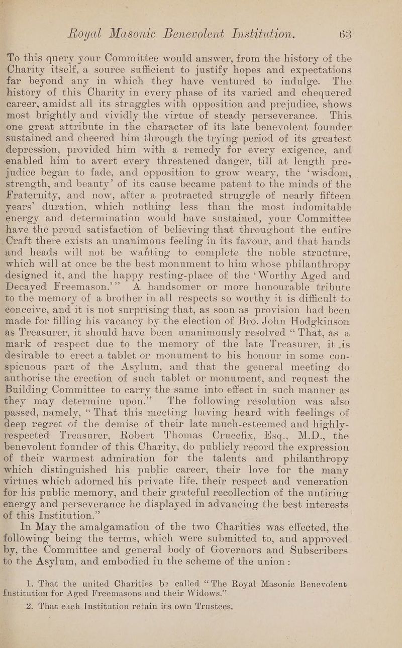 To this query your Committee would answer, from the history of the Charity itself, a source sufficient to justify hopes and expectations far beyond any in which they have ventured to indulge. ‘The history of this Charity in every phase of its varied and chequered career, amidst all its struggles with opposition and prejudice, shows most brightly and vividly the virtue of steady perseverance. This one great attribute in the character of its late benevolent founder sustained and cheered him through the trying period of its greatest, depression, provided him with a remedy for every exigence, and enabled him to avert every threatened danger, till at length pre- judice began to fade, and opposition to grow weary, the ‘wisdom, strength, and beauty’ of its cause became patent to the minds of the Fraternity, and now, after a protracted struggle of nearly fifteen years’ duration, which nothing less than the most indomitable energy and determination would have sustained, your Committee have the proud satisfaction of believing that throughout the entire Craft there exists an unanimous feeling in its favour, and that hands and heads will not be wanting to complete the noble structure, which will at once be the best monument to him whose philanthropy designed it, and the happy resting-place of the ‘Worthy Aged and Decayed Freemason.’” A handsomer or more honourable tribute to the memory of a brother in all respects so worthy it is difficult to conceive, and it is not surprising that, as soon as provision had been made for filling his vacancy by the election of Bro. John Hodgkinson as Treasurer, it should have been unanimously resolved “ That, as a mark of respect due to the memory of the late Treasurer, it .is desirable to erect a tablet or monument to his honour in some con- Spicuous part of the Asylum, and that the general meeting do authorise the erection of such tablet or monument, and request the Building Committee to carry the same into effect in such manner as they may determine upon.’ The following resolution was also passed, namely, “That this meeting having heard with feelings of deep regret of the demise of their late much-esteemed and highly- respected Treasurer, Robert Thomas Crucefix, Hsq., M.D., the benevolent founder of this Charity, do publicly record the expression of their warmest admiration for the talents and philanthropy which distinguished his public career, their love for the many virtues which adorned his private life, their respect and veneration for his public memory, and their grateful recollection of the untiring energy and perseverance he displayed in advancing the best interests of this Institution.” In May the amalgamation of the two Charities was effected, the following being the terms, which were submitted to, and approved by, the Committee and general body of Governors and Subscribers to the Asylum, and embodied in the scheme of the union : 1. That the united Charities be called “The Royal Masonic Benevolent Institution for Aged Freemasons and their Widows.” 2. That each Institution retain its own Trustees.