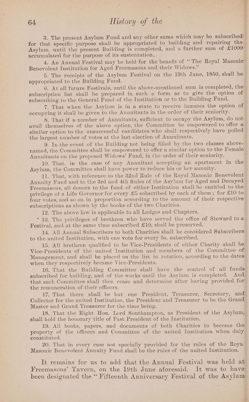 3. The present Asylum Fund and any other sums which may be subscribed! for that specific purpose shall be appropriated to building and repairing the: Asylum, until the present Building is completed, and a further sum of £1000 accumulated for the purpose of its sustentation, . 4. An Annual Festival may be held for the benefit of “ The Royal Masonic’ Benevolent Institution for Aged Freemasons and their Widows.” 5. The receipts of the Asylum Festival on the 19th June, 1850, shall be appropriated to the Building Fund. 6. At all future Festivals, until the above-mentioned sum is completed, the subscription list shall be prepared in such a form as to give the option of subscribing to the General Fund of the Institution or to the Building Fund. 7. That when the Asylum is in a state to receive inmates the option of occupying it shall be given to the Annuitants in the order of their seniority. 8. ‘hat if a number of Annuitants, sufficient to occupy the Asylum, do not avail themselves of the above option, the Committee be empowered to offer a similar option to the unsuccessful candidates who shall respectively have polled the largest number of votes at the last election of Annuitants. 9. In the event of the Building not being filled by the two classes above- named, the Committee shall be empowered to offer a similar option to the Female Annuitants on the proposed Widows’ Fund, in the order of their seniority. 10. That, in the case of any Annuitant accepting an apartment in the Asylum, the Committee shall have power to reduce his or her annuity. 11. That, with reference to the 32nd Rule of the Royal Masonic Benevolent Annuity Fund and to the 3rd and 4th Rules of the Asylum for Aged and Decayed Freemasons, all donors to the fund of either Institution shall be entitled to the privilege of a Life Governor for every £5 subscribed by each of them; for £10 to four votes, and so on in proportion according to the amount of their respective subscriptions as shown by the books of the two Charities. 12. The above law is applicable to all Lodges and Chapters. * 13. The privileges of brethren who have served the office of Steward to a, Festival, and at the same time subscribed £10, shall be preserved. 14. All Annual Subscribers to both Charities shall be considered Subscribers. to the united Institution, with one vote for every 5s. subscribed. 15. All brethren qualified to be Vice-Presidents of either Charity shall be Vice-Presidents of the united Institution and members of the Committee of Management, and shall be placed on the list in rotation, according to the dates when they respectively became Vice-Presidents. 16. That the Building Committee shall have the control of all funds. subscribed for building, and of the works until the Asylum is completed. And that such Committee shall then cease and determine after having provided for the remuneration of their officers. 17. That there shall be but one President, Treasurer, Secretary, and Collector for the united Institution, the President and Treasurer to be the Grand Master and Grand Treasurer for the time being. 18. That the Right Hon. Lord Southampton, as President of the Asylum, shall hold the honorary title of Past President of the Institution. 19. Ail books, papers, and documents of both Charities to become the property of the officers and Committee of the united Institution when duly constituted. 20. That in every case not specially provided for the rules of the Roya Masonic Benevolent Annuity Fund shall be the rules of the united Institution. It remains for us to add that the Annual Festival was held at Freemasons’ Tavern, on the 19th June aforesaid. It was to have been designated the ‘ Fifteenth Anniversary Festival of the Asylum