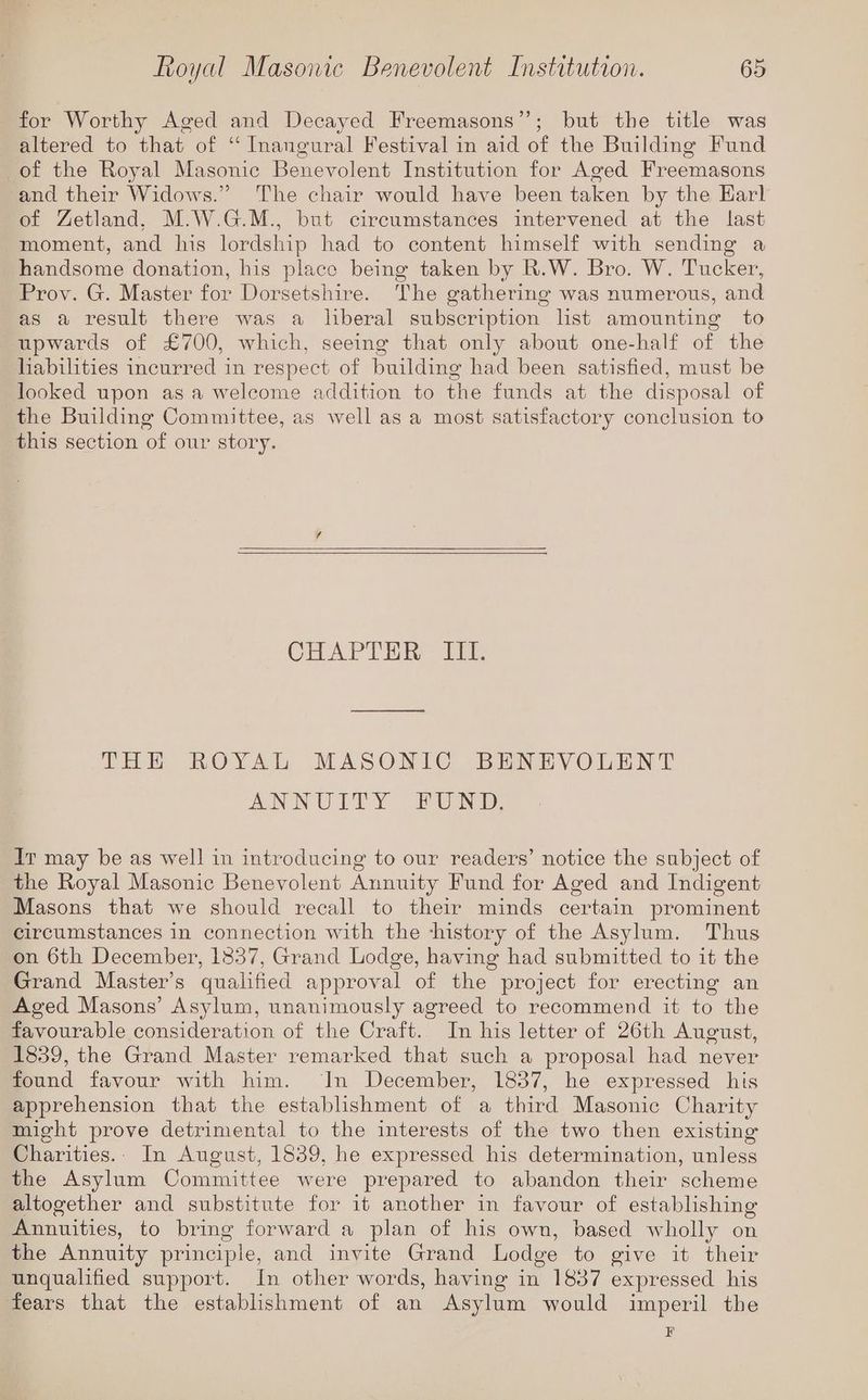 for Worthy Aged and Decayed Freemasons”’; but the title was altered to that of “ Inangural Festival in aid of the Building Fund of the Royal Masonic Benevolent Institution for Aged Freemasons and their Widows.” The chair would have been taken by the Harl of Zetland, M.W.G.M., but circumstances intervened at the last moment, and his lordship had to content himself with sending a handsome donation, his place being taken by R.W. Bro. W. Tucker, Prov. G. Master for Dorsetshire. The gathering was numerous, and as a result there was a liberal subscription list amounting to upwards of £700, which, seeing that only about one-half of the habilities incurred in respect of building had been satisfied, must be looked upon asa welcome addition to the funds at the disposal of the Building Committee, as well as a most satisfactory conclusion to this section of our story. CHAPTER III. THE ROYAL MASONIC BENEVOLENT ANNUITY FPUND, It may be as well in introducing to our readers’ notice the subject of the Royal Masonic Benevolent Annuity Fund for Aged and Indigent Masons that we should recall to their minds certain prominent circumstances in connection with the ‘history of the Asylum. Thus on 6th December, 1837, Grand Lodge, having had submitted to it the Grand Master’s qualified approval of the project for erecting an Aged Masons’ Asylum, unanimously agreed to recommend it to the favourable consideration of the Craft. In his letter of 26th August, 1839, the Grand Master remarked that such a proposal had never found favour with him. In December, 1837, he expressed his apprehension that the establishment of a third Masonic Charity might prove detrimental to the interests of the two then existing Charities... In August, 1839, he expressed his determination, unless the Asylum Committee were prepared to abandon their scheme altogether and substitute for it another in favour of establishing Annuities, to bring forward a plan of his own, based wholly on the Annuity principle, and invite Grand Lodge to give it their unqualified support. In other words, having in 1837 expressed his fears that the establishment of an Asylum would imperil the F