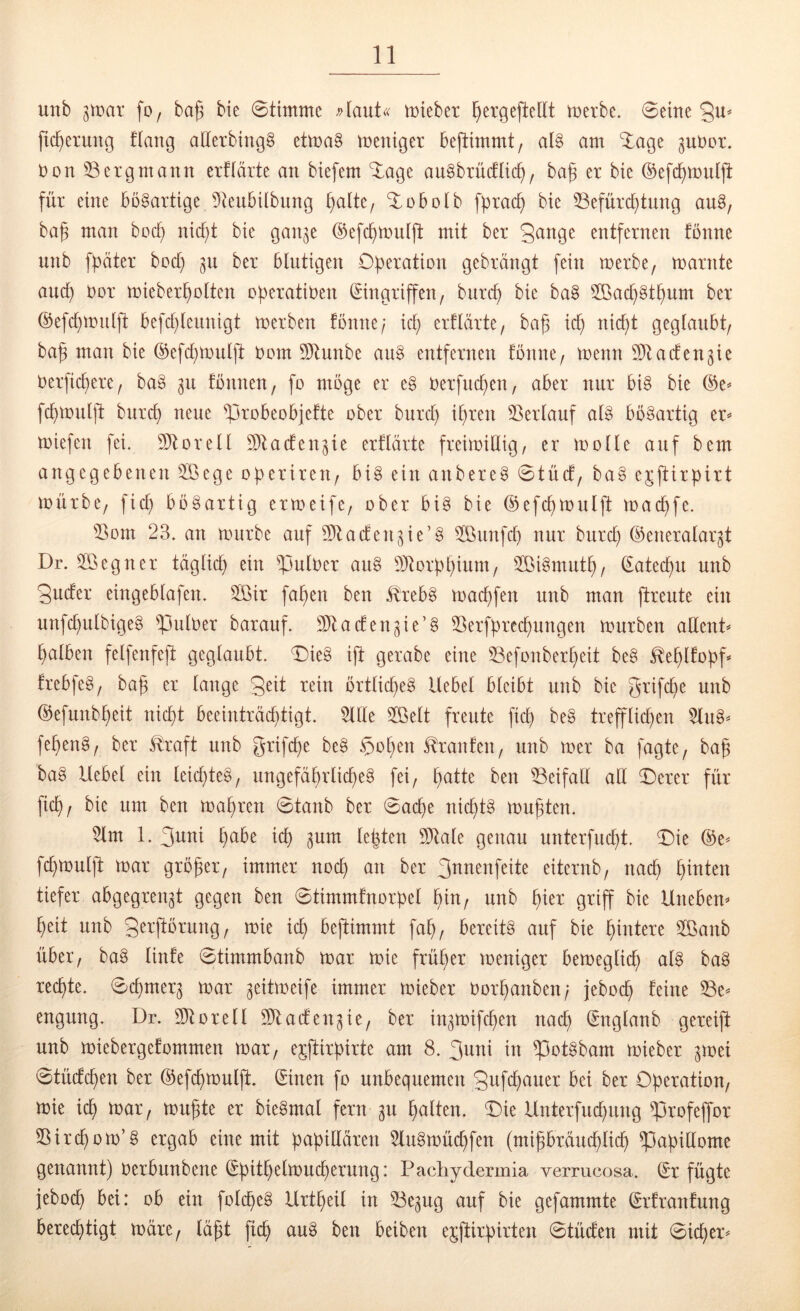 unb fo, baß bie Stimme mieber ßergejleltt merbc. Seine fießeruug flang alterbingg etma§ meniger bejlimmt, al§ am ‘iage guüor. non 33 erg mann erüärte an biefem J-age au^brüctlicß, baß er bie ©efcßmuljl für eine bösartige 9teul3iibung ßalte, ^obolb fßraeß bie SSefüreßtung au§, baß man boeß nießt bie gan^e ©efcßtouiß: mit ber gange entfernen fönne unb fßäter boeß ber blutigen Oßeration gebrängt fein merbe, marnte aueß Oor mieberßolten oßeratiben Eingriffen/ biircß bie ba§ 3Bacß§tßum ber ©efeßmulß: befcßleunigt merben fönne/ icß erflärte/ baß icß nießt geglaubt/ baß man bie ©efcßmulß: Dom 9}tunbe an§ entfernen fönne/ menn ^Dtacfen^ie berfießere/ baö 311 fönneU/ fo möge er e§ berfneßen/ aber nur bi§ bie %t feßmulß: bureß neue ^probeobjefte ober bureß ißren SSerlauf alö bösartig tX miefen fei. 9)torell Dllacfen^ie erflärte freimillig/ er molle auf bem angegebenen 3öege oßerireu/ biö ein anbereö Stücf/ baö ejftirpirt mürbe/ fieß bööartig ermeife/ ober biö bie (^efcßmnlß: maeßfe. 33om 23. an mürbe auf 3)lacfen3ie’Ö 3öunfcß nur bureß (Generalarzt Dr. 3öegner tägließ ein falber au§ Gltorßßium/ 3öi§mutß/ Eateeßu unb guefer eingeblafen. 3öir faßen ben tebö maeßfen unb man (freute ein unfeßulbigeö ^ulber barauf. Gltaefenzie’ö SSerfßreeßungen mürben allent^ ßalben felfenfeß: geglaubt. Die§ iß: gerabe eine 33efonberßeit be§ ^eßlfoßf frebfeö/ baß er lange geit rein örtließe^ Uebel bleibt unb bie grifeße unb (Gefunbßeit nießt beeinträeßtigt. 3llle 3Belt freute fieß beö treffließen $lu§* feßeng/ ber ^raft unb grifeße be§ §oßen tonfeU/ unb mer ba fagte/ baß baö Uebel ein leießteö/ ungefäßrließeg fei/ ßatte ben 33eifall all ©erer für fieß/ bie um ben maßren Staub ber Saeße nießt§ mußten, 3lm 1. guni ßabe ieß zum leßten 9)lale genau unterfueßt. T)ie (Ge^ feßmuljl: mar größer/ immer noeß an ber gnnenfeite eiternb/ naeß ßinten tiefer abgegrenzt gegen ben Stimmfnorßel ßiu/ unb ßier griff bie Unebem ßeit unb gerjlörung/ mie ieß bejtimmt faß/ bereits auf bie ßintere 2Öanb über’/ baS linfe Stimmbanb mar mie früßer meniger bemegließ als baS reeßte. Seßmerz mar z^ttmeife immer mieber Oorßanben/ jeboeß feine ^e^^ engung. Dr. 3)torell 3)taefenzie/ ber inzmifeßen naeß Englanb gereiß: unb miebergefommen mar/ e5ß:iröirte am 8. guni in ^otSbam mieber z^t^ei Stüefeßen ber (Gefeßmulß:. Einen fo unbequemen gufeßauer bei ber Operation/ mie ieß mar/ mußte er bieSmal fern zu ßalten. Oie Unterfueßung ^rofeffor 55ireßom’S ergab eine mit papillären 3luSmüeßfen (mißbräueßließ Papillome genannt) Oerbunbene Epitßelmueßerung: Pacliydermia verrucosa. Er fügte jeboeß bei: ob ein foleßeS Urtßeil in 33ezug auf bie gefammte Erfranfung bereeßtigt märe/ läßt fieß auS ben beiben ejjfirpirten Stüefen mit Sießer^