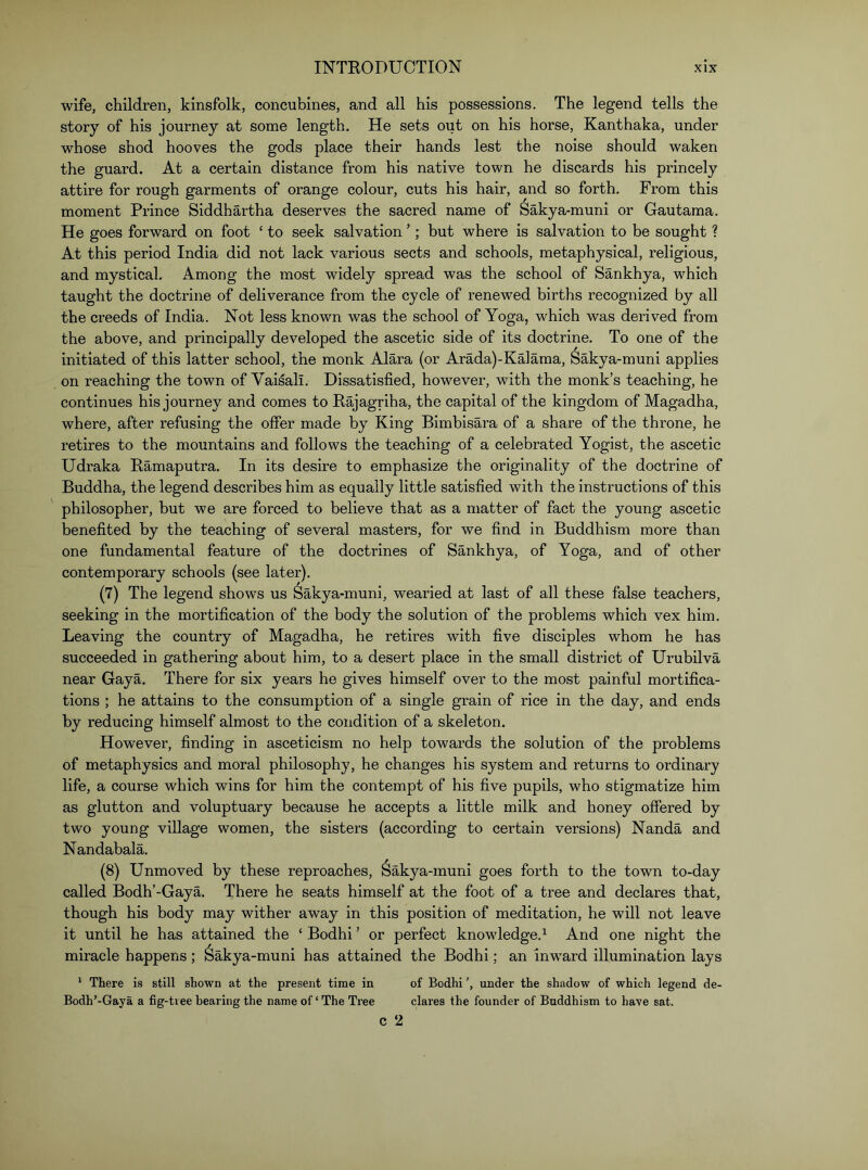 wife, children, kinsfolk, concubines, and all his possessions. The legend tells the story of his journey at some length. He sets out on his horse, Kanthaka, under whose shod hooves the gods place their hands lest the noise should waken the guard. At a certain distance from his native town he discards his princely attire for rough garments of orange colour, cuts his hair, and so forth. From this moment Prince Siddhartha deserves the sacred name of Sakya-muni or Gautama. He goes forward on foot ‘ to seek salvation ’; but where is salvation to be sought ? At this period India did not lack various sects and schools, metaphysical, religious, and mystical. Among the most widely spread was the school of Sankhya, which taught the doctrine of deliverance from the cycle of renew^ed births recognized by all the creeds of India. Not less known was the school of Yoga, which was derived from the above, and principally developed the ascetic side of its doctrine. To one of the initiated of this latter school, the monk Alara (or Arada)-Ka]ama, Sakya-muni applies on reaching the town of Vai^ali. Dissatisfied, however, with the monk’s teaching, he continues his journey and comes to Eajagriha, the capital of the kingdom of Magadha, where, after refusing the offer made by King Bimbisara of a share of the throne, he retires to the mountains and follows the teaching of a celebrated Yogist, the ascetic Udraka Bamaputra. In its desire to emphasize the originality of the doctrine of Buddha, the legend describes him as equally little satisfied with the instructions of this philosopher, but we are forced to believe that as a matter of fact the young ascetic benefited by the teaching of several masters, for we find in Buddhism more than one fundamental feature of the doctrines of Sankhya, of Yoga, and of other contemporary schools (see later). (7) The legend shows us Sakya-muni, wearied at last of all these false teachers, seeking in the mortification of the body the solution of the problems which vex him. Leaving the country of Magadha, he retires with five disciples whom he has succeeded in gathering about him, to a desert place in the small district of Urubilva near Gaya. There for six years he gives himself over to the most painful mortifica- tions ; he attains to the consumption of a single grain of rice in the day, and ends by reducing himself almost to the condition of a skeleton. However, finding in asceticism no help towards the solution of the problems of metaphysics and moral philosophy, he changes his system and returns to ordinary life, a course which wins for him the contempt of his five pupils, who stigmatize him as glutton and voluptuary because he accepts a little milk and honey offered by two young village women, the sisters (according to certain versions) Nanda and Nandabala. (8) Unmoved by these reproaches, Sakya-muni goes forth to the town to-day called Bodh’-Gaya, There he seats himself at the foot of a tree and declares that, though his body may wither away in this position of meditation, he will not leave it until he has attained the ‘ Bodhi ’ or perfect knowledge.^ And one night the miracle happens ; ^akya-muni has attained the Bodhi: an inward illumination lays * There is still shown at the present time in of Bodhi ’, under the shadow of which legend de- Bodh’-Gaya a fig-tree bearing the name of ‘ The Tree dares the founder of Buddhism to have sat. C 2