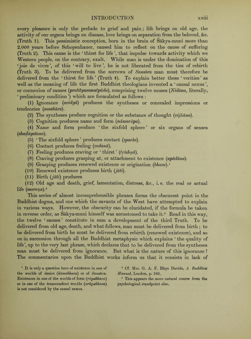 every pleasure is only the prelude to grief and pain; life brings on old age, the activity of our organs brings on disease, love brings on separation from the beloved, &c. (Truth 1). This pessimistic conception, born in the brain of Sakya-muni more than 2,000 years before Schopenhauer, caused him to reflect on the cause of suffering (Truth 2). This cause is the ‘ thirst for life ’, that impulse towards activity which we Western people, on the contrary, exalt. While man is under the domination of this ‘joie de vivre’, of this ‘will to live’, he is not liberated from the ties of rebirth (Truth 3). To be delivered from the sorrows of Sansara man must therefore be delivered from the ‘ thirst for life ’ (Truth 4). To explain better these ‘ verities ’ as well as the meaning of life the first Buddhist theologians invented a ‘ causal nexus ’, or connexion of causes {pratUyasamutpada), comprising twelve causes (Nidana, literally, ‘ preliminary condition ’) which are formulated as follows ; (1) Ignorance [avidyd) produces the syntheses or concealed impressions or tendencies [sanskara). (2) The syntheses produce cognition or the substance of thought (vijndna). (3) Cognition produces name and form {ndmarupa). (4) Name and form produce ‘ the sixfold sphere ’ or six organs of senses {shoddy atana). (5) ‘ The sixfold sphere ’ produces contact (sparsa). (6) Contact produces feeling [vedand). (7) Feeling produces craving or ‘ thirst ’ {trishnd). (8) Craving produces grasping at, or attachment to existence {updddna). (9) Grasping produces renewed existence or origination {hhava)d (10) Renewed existence produces birth (jdti). (11) Birth {jdti) produces (12) Old age and death, grief, lamentation, distress, &c., i. e. the real or actual life {marana).^ This series of almost incomprehensible phrases forms the obscurest point in the Buddhist dogma, and one which the savants of the West have attempted to explain in various ways. However, the obscurity can be elucidated, if the formula be taken in reverse order, as Sakya-muni himself was accustomed to take it.® Read in this way, the twelve ‘ causes ’ constitute in sum a development of the third Truth. To be delivered from old age, death, and what follows, man must be delivered from birth ; to be delivered from birth he must be delivered from rebirth (renewed existence), and so on in succession through all the Buddhist metaphysic which explains ‘ the quality of life’, up to the very last phrase, which declares that to be delivered from the syntheses man must be delivered from ignorance. But what is the nature of this ignorance ? The commentaries upon the Buddhist wmrks inform us that it consists in lack of ^ It is only a question here of existence in one of the worlds of desire {kamabhava) or of Sansara. Existences in one of the worlds of form (rupahhava) or in one of the transcendent worlds {aru2>abhava) is not considered by the causal nexus. “ Of. Mrs. G. A. F. Rhys Davids, A Buddhist Manual, London, p. 348. ® This appears the more natural course from the psychological standpoint also.