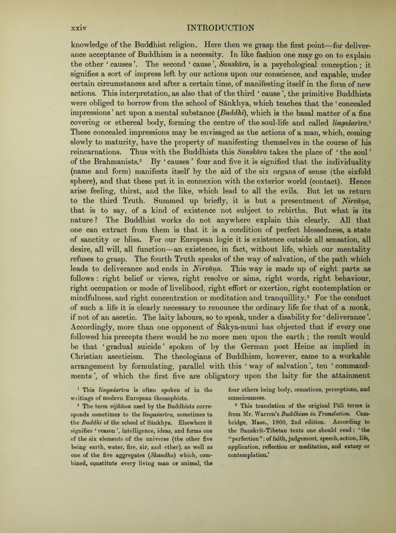 knowledge of the Buddhist religion. Here then we grasp the first point—for deliver- ance acceptance of Buddhism is a necessity. In like fashion one may go on to explain the other ‘ causes ’. The second ‘ cause Sanskara, is a psychological conception ; it signifies a sort of impress left by our actions upon our conscience, and capable, under certain circumstances and after a certain time, of manifesting itself in the form of new actions. This interpretation, as also that of the third ‘ cause the primitive Buddhists were obliged to borrow from the school of Sankhya, which teaches that the ‘ concealed impressions ’ act upon a mental substance (Buddhi), which is the basal matter of a fine covering or ethereal body, forming the centre of the soul-life and called lingasanra.' These concealed impressions may be envisaged as the actions of a man, which, coming slowly to maturity, have the property of manifesting themselves in the course of his reincarnations. Thus with the Buddhists this Sanskara takes the place of ‘ the soul ’ of the Brahmanists.^ By ‘ causes ’ four and five it is signified that the individuality (name and form) manifests itself by the aid of the six organs of sense (the sixfold sphere), and that these put it in connexion with the exterior world (contact). Hence arise feeling, thirst, and the like, which lead to all the evils. But let us return to the third Truth. Summed up briefiy, it is but a presentment of Nirvana, that is to say, of a kind of existence not subject to rebirths. But what is its nature ? The Buddhist works do not anywhere explain this clearly. All that one can extract from them is that it is a condition of perfect blessedness, a state of sanctity or bliss. For our European logic it is existence outside all sensation, all desire, all will, all function—an existence, in fact, without life, which our mentality refuses to grasp. The fourth Truth speaks of the way of salvation, of the path which leads to deliverance and ends in Nirvana. This way is made up of eight parts as follows : right belief or views, right resolve or aims, right words, right behaviour, right occupation or mode of livelihood, right effort or exertion, right contemplation or mindfulness, and right concentration or meditation and tranquillity.^ For the conduct of such a life it is clearly necessary to renounce the ordinary life for that of a monk, if not of an ascetic. The laity labours, so to speak, under a disability for ‘ deliverance ’. Accordingly, more than one opponent of Sakya-muni has objected that if every one followed his precepts there would be no more men upon the earth ; the result would be that ‘ gradual suicide ’ spoken of by the German poet Heine as implied in Christian asceticism. The theologians of Buddhism, however, came to a workable arrangement by formulating, parallel with this ‘ way of salvation ’, ten ‘ command- ments ’, of which the first five are obligatory upon the laity for the attainment * This lingasanra is often spoken of in the wiitings of modern European theosophists. “ The term vijndna used by the Buddhists corre- sponds sometimes to the lingasanra, sometimes to the Buddhi of the school of Sankhya. Elsewhere it signifies ‘ reason intelligence, ideas, and forms one of the six elements of the universe (the other five being earth, water, fire, air, and ether), as well as one of the five aggregates {Skandha) which, com- bined, constitute every living man or animal, the four others being body, sensations, perceptions, and consciousness. ® This translation of the original Pali terms is from Mr. Warren’s Buddhism in Tra/nslation. Cam- bridge, Mass., 1900, 2nd edition. According to the Sanskrit-Tibetan texts one should read: ' the “perfection”: of faith, judgement, speech, action, life, application, reflection or meditation, and extasy or contemplation.’