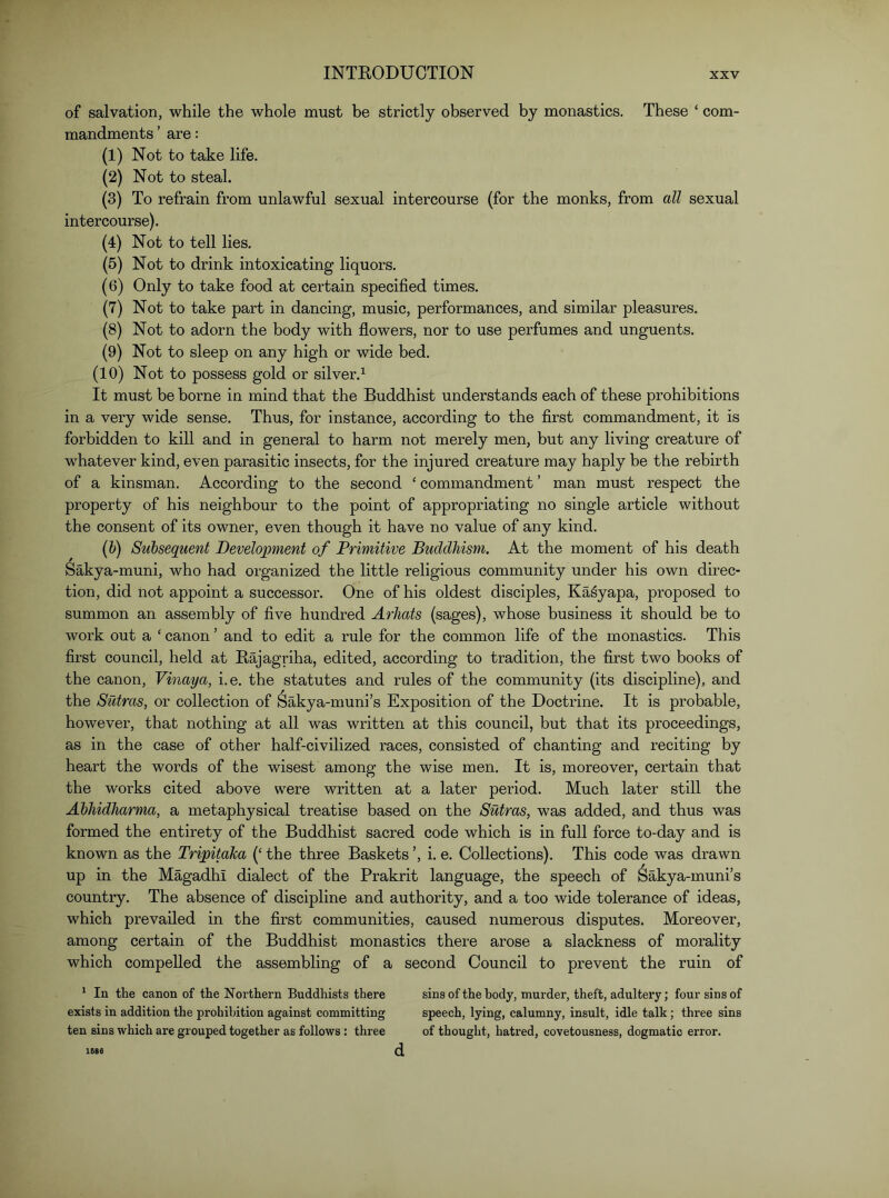 of salvation, while the whole must be strictly observed by monastics. These ‘ com- mandments ’ are: (1) Not to take life. (2) Not to steal. (3) To refrain from unlawful sexual intercourse (for the monks, from all sexual intercourse). (4) Not to tell lies. (5) Not to drink intoxicating liquors. (6) Only to take food at certain specified times. (7) Not to take part in dancing, music, performances, and similar pleasures. (8) Not to adorn the body with flowers, nor to use perfumes and unguents. (9) Not to sleep on any high or wide bed. (10) Not to possess gold or silver.^ It must be borne in mind that the Buddhist understands each of these prohibitions in a very wide sense. Thus, for instance, according to the first commandment, it is forbidden to kill and in general to harm not merely men, but any living creature of whatever kind, even parasitic insects, for the injured creature may haply be the rebirth of a kinsman. According to the second ‘ commandment ’ man must respect the property of his neighbour to the point of appropriating no single article without the consent of its owner, even though it have no value of any kind. (6) Subsequent Development of Primitive Buddhism. At the moment of his death Sakya-muni, who had organized the little religious community under his own direc- tion, did not appoint a successor. One of his oldest disciples, Ka^yapa, proposed to summon an assembly of five hundred Arhats (sages), whose business it should be to work out a ‘ canon ’ and to edit a rule for the common life of the monastics. This first council, held at Raj agriha, edited, according to tradition, the first two books of the canon, Vinaya, i.e. the statutes and rules of the community (its discipline), and the Sutras, or collection of Sakya-muni’s Exposition of the Doctrine. It is probable, however, that nothing at all was written at this council, but that its proceedings, as in the case of other half-civilized races, consisted of chanting and reciting by heart the words of the wisest among the wise men. It is, moreover, certain that the works cited above were written at a later period. Much later still the Abhidharma, a metaphysical treatise based on the Sutras, was added, and thus was formed the entirety of the Buddhist sacred code which is in full force to-day and is known as the Tripitaka (‘ the three Baskets ’, i. e. Collections). This code was drawn up in the Magadhi dialect of the Prakrit language, the speech of Sakya-muni’s country. The absence of discipline and authority, and a too wide tolerance of ideas, which prevailed in the first communities, caused numerous disputes. Moreover, among certain of the Buddhist monastics there arose a slackness of morality which compelled the assembling of a second Council to prevent the ruin of ^ In the canon of the Northern Buddhists there sins of the body, murder, theft, adultery; four sins of exists in addition the prohibition against committing speech, lying, calumny, insult, idle talk; three sins ten sins which are grouped together as follows : three of thought, hatred, covetousness, dogmatic error. d 1686