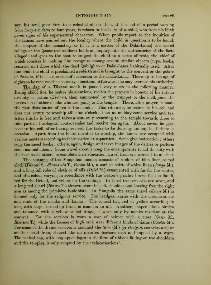 say, his soul, goes first to a celestial abode, then, at the end of a period varying from forty-six days to four years, is reborn in the body of a child, who from his birth gives signs of his supernatural character. When public report or the inquiries of the Lamas have pointed out the locality where the child in question is to be found, the chapter of the monastery, or (if it is a matter of the Dalai-Lama) the sacred college of the Qamho (counsellors) holds an inquiry into the authenticity of the facts alleged, and goes to the spot to subject the child to a series of tests, the chief of which consists in making him recognize among several similar objects (cups, books, rosaries, &c.) those which the dead Qubilghan or Dalai-Lama habitually used. After due trial, the child is proclaimed a rebirth and is brought to the convent or the palace of Po-ta-la, if it is a question of succession to the Dalai-Lama. There up to the age of eighteen he receives the necessary education. Afterwards he may exercise his authority. The day of a Tibetan monk is passed very much in the following manner. Rising about five, he makes his ablutions, recites the prayers in honour of his tutelar divinity or patron {Yi-dam), then, summoned by the trumpet or the shell, joins the procession of other monks who are going to the temple. There, after prayer, is made the first distribution of tea to the monks. This rite over, he retires to his cell and does not return to w’orship till nine o’clock; then at midday come service and tea. After this he is free and takes a rest, only returning to the temple towards three to take part in theological controversies and receive tea again. About seven he goes back to his cell, after having revised the tasks to be done by his pupils, if there is occasion. Apart from the hours devoted to worship, the Lamas are occupied with various matters according to their particular capacities. Some give instruction; others copy the saced books ; others, again, design and carve images of the deities or perform some manual labour. Some travel about among the encampments to aid the laity with their counsel; others, to complete their education, travel from one convent to another. The costume of the Mongolian monks consists of a skirt of blue linen or red ciotla {Pancali S., Sham-t’abs T., Banjal M.), a sort of shirt of white linen [jamja M.), and a long full robe of cloth or of silk [Dehel M.) ornamented with fur for the winter, and of a colour varying in accordance with the wearer’s grade : brown for the Bandi, red for the Getstil, and yellow for the Gelling. In Tibet trousers also are worn, and a long red shawl {Bla-gos T.) thrown over the left shoulder and leaving free the right arm as among the primitive Buddhists. In Mongolia the same shawl {Kimji M.) is donned only for the religious service. The headgear varies with the circumstances and rank of the monks and Lamas. The conical hat, red or yellow according to sect, with large turned-up brim, is common to all. Another, shaped like a biretta and trimmed with a yellow or red fringe, is worn only by monks resident at the convent. For the services is worn a sort of helmet with a crest {Baser M., Rtse-swa T.), while the Lamas of high rank wear different kinds of tiaras {Obbotai M.). For some of the divine services is assumed the titim (M.) (or chodpan, see Glossary) or another head-dress, shaped like an inverted barber’s dish and topped by a vajra. The conical cap, with long appendages in the form of ribbons falling on the shoulders and the temples, is only adopted by the ‘ reincarnations ’.