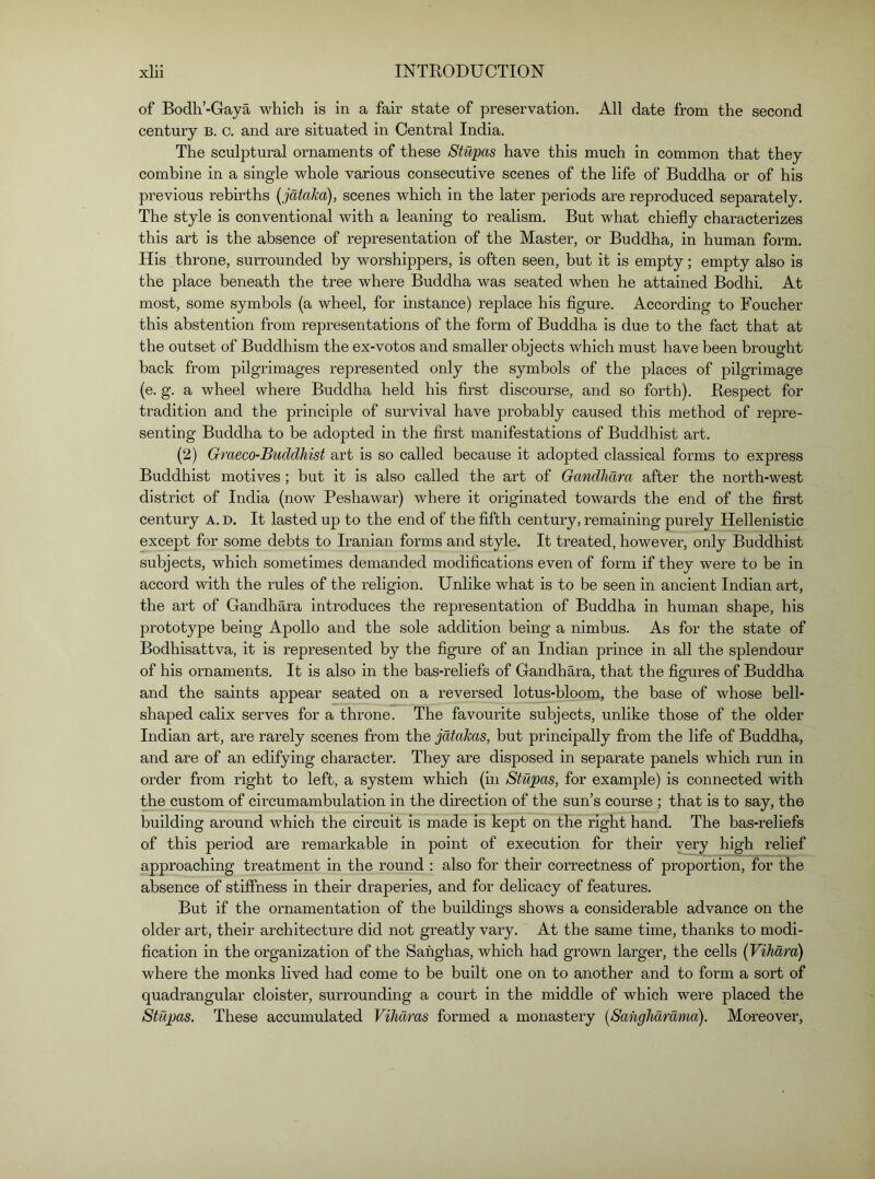 of Bodh’-Gaya which is in a fair state of preservation. All date from the second century b. c. and are situated in Central India. The sculptural ornaments of these Stupas have this much in common that they combine in a single whole various consecutive scenes of the life of Buddha or of his previous rebirths [jdtaka), scenes which in the later periods are reproduced separately. The style is conventional with a leaning to realism. But what chiefly characterizes this art is the absence of representation of the Master, or Buddha, in human form. His throne, surrounded by worshippers, is often seen, but it is empty; empty also is the place beneath the tree where Buddha was seated when he attained Bodhi. At most, some symbols (a wheel, for instance) replace his flgure. According to Foucher this abstention from representations of the form of Buddha is due to the fact that at the outset of Buddhism the ex-votos and smaller objects which must have been brought back from pilgrimages represented only the symbols of the places of pilgrimage (e. g. a wheel where Buddha held his first discourse, and so forth). Respect for tradition and the principle of survival have probably caused this method of repre- senting Buddha to be adopted in the first manifestations of Buddhist art. (2) Graeco-Buddhist art is so called because it adopted classical forms to express Buddhist motives ; but it is also called the art of Gandhara after the north-west district of India (now Peshawar) where it originated towards the end of the first century A. D. It lasted up to the end of the fifth century, remaining purely Hellenistic except for some debts to Iranian forms and style. It treated, however, only Buddhist subjects, which sometimes demanded modifications even of form if they were to be in accord with the rules of the religion. Unlike what is to be seen in ancient Indian art, the art of Gandhara introduces the representation of Buddha in human shape, his prototype being Apollo and the sole addition being a nimbus. As for the state of Bodhisattva, it is represented by the figure of an Indian prince in all the splendour of his ornaments. It is also in the bas-reliefs of Gandhara, that the figures of Buddha and the saints appear seated on a reversed lotus-bloom, the base of whose bell- shaped calix serves for a throne. The favourite subjects, unlike those of the older Indian art, are rarely scenes from the jdtakas, but principally from the life of Buddha, and are of an edifying character. They are disposed in separate panels which run in order from right to left, a system which (in Stupas, for example) is connected with the custom of circumambulation in the direction of the sun’s course ; that is to say, the building around which the circuit is made is kept on the right hand. The bas-reliefs of this period are remarkable in point of execution for their very high relief approaching treatment in the round ; also for their correctness of proportion, for the absence of stiffness in their draperies, and for delicacy of features. But if the ornamentation of the buildings shows a considerable advance on the older art, their architecture did not greatly vary. At the same time, thanks to modi- fication in the organization of the Sahghas, which had grown larger, the cells {Vihard) where the monks lived had come to be built one on to another and to form a sort of quadrangular cloister, surrounding a court in the middle of which were placed the Stupas. These accumulated Vihdras formed a monastery [Sahghdrdma). Mareover,