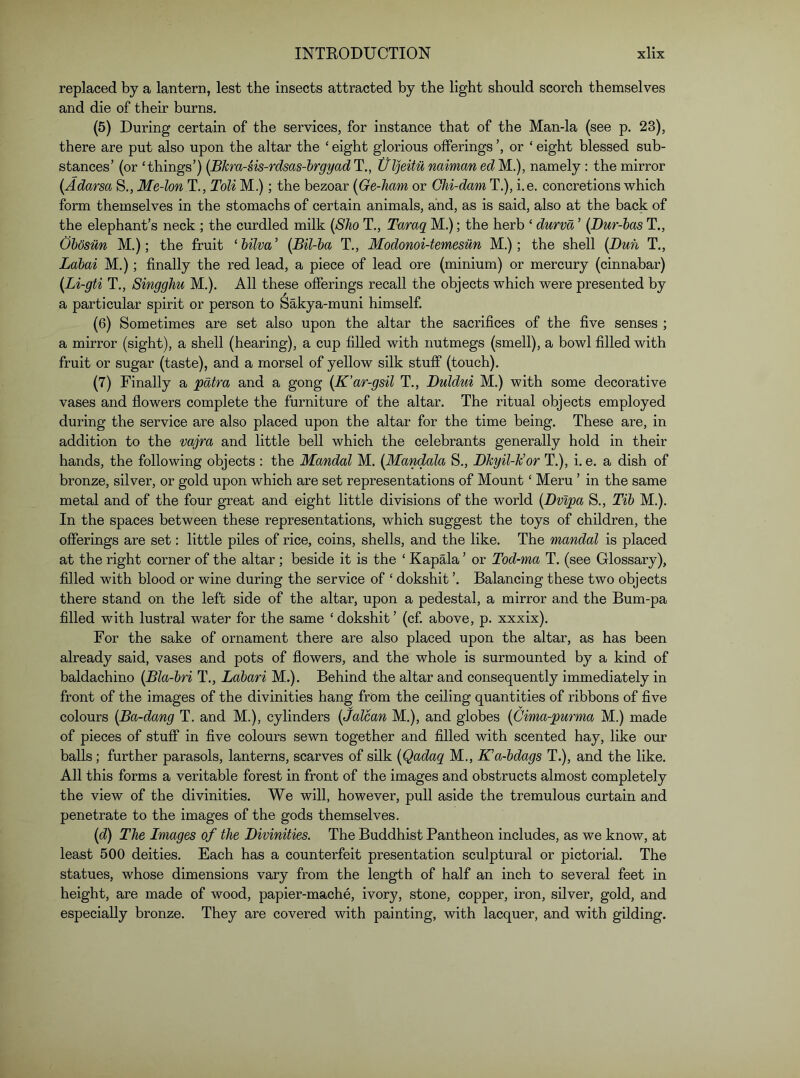 replaced by a lantern, lest the insects attracted by the light should scorch themselves and die of their burns. (5) During certain of the services, for instance that of the Man-la (see p. 23), there are put also upon the altar the ‘ eight glorious offerings ’, or ‘ eight blessed sub- stances’ (or ‘things’) {Bkra-sis-rdsas-hrgyadT., UljeitunaimanedM..), namely: the mirror {Adarsa S., Me-lon T., Toli M.); the bezoar {Ge-Jiam or Chi-dam T.), i.e. concretions which form themselves in the stomachs of certain animals, and, as is said, also at the back of the elephant’s neck ; the curdled milk {Sho T,, Taraq M.); the herb ‘ durva ’ {Dur-has T., Obosiin M.); the fruit ‘hilva' {Bil-ha T., Modonoi-temesun M.); the shell {Dun T., Labai M.); finally the red lead, a piece of lead ore (minium) or mercury (cinnabar) {Li-gti T., Singghu M,). All these offerings recall the objects which were presented by a particular spirit or person to Sakya-muni himself. (6) Sometimes are set also upon the altar the sacrifices of the five senses ; a mirror (sight), a shell (hearing), a cup filled with nutmegs (smell), a bowl filled with fruit or sugar (taste), and a morsel of yellow silk stuff (touch). (7) Finally a patra and a gong {K’ar-gsil T., Duldui M.) with some decorative vases and flowers complete the furniture of the altar. The ritual objects employed during the service are also placed upon the altar for the time being. These are, in addition to the vajra and little bell which the celebrants generally hold in their hands, the following objects : the Mandal M. {Mandala S., Dkyil-k’or T.), i. e. a dish of bronze, silver, or gold upon which are set representations of Mount ‘ Meru ’ in the same metal and of the four great and eight little divisions of the world {Dvipa S., Tib M.). In the spaces between these representations, which suggest the toys of children, the offerings are set: little piles of rice, coins, shells, and the like. The mandal is placed at the right corner of the altar; beside it is the ‘ Kapala ’ or Tod-ma T. (see Glossary), filled with blood or wine during the service of ‘ dokshit ’. Balancing these two objects there stand on the left side of the altar, upon a pedestal, a mirror and the Bum-pa filled with lustral water for the same ‘ dokshit ’ (cf. above, p. xxxix). For the sake of ornament there are also placed upon the altar, as has been already said, vases and pots of flowers, and the whole is surmounted by a kind of baldachino {Bla-bri T., Labari M.). Behind the altar and consequently immediately in front of the images of the divinities hang from the ceiling quantities of ribbons of five colours {Ba-dang T. and M.), cylinders {Jalcan M.), and globes {Cima-purma M.) made of pieces of stuff in five colours sewn together and filled with scented hay, like our balls; further parasols, lanterns, scarves of silk {Qadaq M., Ka-bdags T.), and the like. All this forms a veritable forest in front of the images and obstructs almost completely the view of the divinities. We will, however, pull aside the tremulous curtain and penetrate to the images of the gods themselves. {d) The Images of the Divinities. The Buddhist Pantheon includes, as we know, at least 500 deities. Each has a counterfeit presentation sculptural or pictorial. The statues, whose dimensions vary from the length of half an inch to several feet in height, are made of wood, papier-mache, ivory, stone, copper, iron, silver, gold, and especially bronze. They are covered with painting, with lacquer, and with gilding.