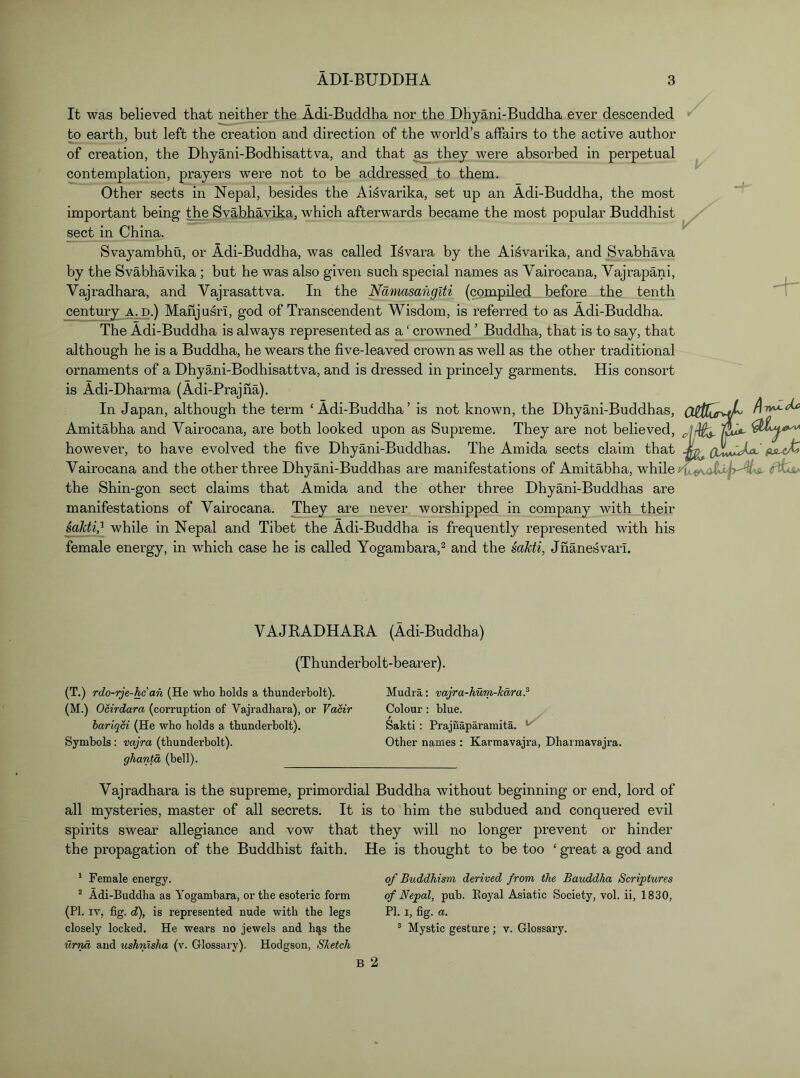 It was believed that neither the Adi-Buddha nor the Dhyani-Buddha ever descended to earth, but left the creation and direction of the world’s affairs to the active author of creation, the Dhyani-Bodhisattva, and that as they were absorbed in contemplation, prayers were not to be addressed to them. Other sects in Nepal, besides the Aisvarika, set up an Adi-Buddha, the most important being the Svabhavika, which afterwards became the most popular Buddhist sect in China. Svayambhu, or Adi-Buddha, was called I^vara by the Aisvarika, and Svabhava by the Svabhavika ; but he was also given such special names as Vairocana, Vajrapani, Vajradhara, and Vajrasattva. In the Namasanglti (compiLed before the tenth century a. d.) Mahjusri, god of Transcendent Wisdom, is referred to as Adi-Buddha. The Adi-Buddha is always represented as a ‘ crowned ’ Buddha, that is to say, that although he is a Buddha, he wears the five-leaved crown as well as the other traditional ornaments of a Dhyani-Bodhisattva, and is dressed in princely garments. His consort is Adi-Dharma (Adi-Prajna). In Japan, although the term ‘Adi-Buddha’ is not known, the Dhyani-Buddhas, Amitabha and Vairocana, are both looked upon as Supreme. They are not believed, however, to have evolved the five Dhyani-Buddhas. The Amida sects claim that Vairocana and the other three Dhyani-Buddhas are manifestations of Amitabha, while the Shin-gon sect claims that Amida and the other three Dhyani-Buddhas are manifestations of Vairocana. They are never worshipped in company with their while in Nepal and Tibet the Adi-Buddha is frequently represented with his female energy, in which case he is called Yogambara,^ and the saMi, Jnanesvari. perpetual VAJBADHAKA (Adi-Buddha) (Thunderbolt-bearer). (T.) rdo-rje-hc'an (He who holds a thunderbolt). (M.) Ocirdara (corruption of Vajradhara), or Vacir bariqci (He who holds a thunderbolt). Symbols: vajra (thunderbolt). ghantd (bell). Mudra; vajra-hum-kdra? Colour: blue. Sakti; Prajnaparainita. ^ Other names : Karmavajra, Dharmavajra. Vajradhara is the supreme, primordial Buddha without beginning or end, lord of all mysteries, master of all secrets. It is to him the subdued and conquered evil spirits swear allegiance and vow that they will no longer prevent or hinder the propagation of the Buddhist faith. He is thought to be too ‘ great a god and * Female energy. Adi-Buddha as Yogambara, or the esoteric form (PI. IV, fig. c?), is represented nude with the legs closely locked. He wears no jewels and hqs the urnd and ushnlsha (v. Glossary). Hodgson, Sketch of Buddhism derived from the Bauddha Scriptures of Nepal, pub. Eoyal Asiatic Society, vol. ii, 1830, PI. I, fig. a. ® Mystic gesture; v. Glossary.
