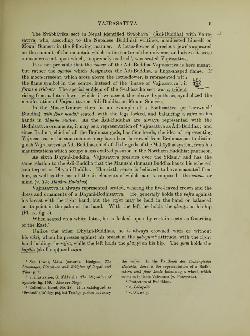 The Svabhavika sect in Nepal identified Svabhava ^ (Adi-Buddha) with Vajra- sattva, who, according to the Nepalese Buddhist writings, manifested himself on Mount Sumeru in the following manner. A lotus-flower of precious jewels appeared on the summit of the mountain which is the centre of the universe, and above it arose a moon-crescent upon which, ‘ supremely exalted ’, was seated Vajrasattva. It is not probable that the image of the Adi-Buddha Vajrasattva is here meant, but rather the symbol which designates the Adi-Buddha, a lifiga-shaped flame. If the moon-crescent, which arose above the lotus-flower, is represented with the flame symbol in the centre, instead of the ‘image of Vajrasattva’, it forms a trident.^ The special emblem of the Svabhavika sect was a trident rising from a lotus-flower, which, if we accept the above hypothesis, symbolized the manifestation of Vajrasattva as Adi-Buddha on Mount Sumeru, In the Musee Guimet there is an example of a Bodhisattva (or ‘ crowned ’ Buddha), with four heads,seated, with the legs locked, and balancing a vajra on his hands in dhydna mMdra. As the Adi-Buddhas are always represented with the Bodhisattva ornaments, it may be a representation of Vajrasattva as Adi-Buddha ; and since Brahma, chief of all the Brahman gods, has four heads, the idea of representing Vajrasattva in the same manner may have been borrowed from Brahmanism to distin- guish Vajrasattva as Adi-Buddha, chief of all the gods of the Mahayana system, from his manifestations which occupy a less exalted position in the Northern Buddhist pantheon. As sixth Dhyani-Buddha, Vajrasattva presides over the Yidam,^ and has the same relation to the Adi-Buddha that the Manushi (human) Buddha has to his ethereal counterpart or Dhyani-Buddha. The sixth sense is believed to have emanated from him, as well as the last of the six elements of which man is composed—the manas, or mind (v. The Dhyani-Buddhas). Vajrasattva is always represented seated, wearing the five-leaved crown and the dress and ornaments of a Dhyani-Bodhisattva. He generally holds the vajra against his breast with the right hand, but the vajra may be held in the hand or balanced on its point in the palm of the hand. ’With the left, he holds the ghantd on his hip (PI. IV, fig. c). When seated on a white lotus, he is looked upon by certain sects as Guardian of the East.® Unlike the other Dhyani-Buddhas, he is always crowned with or without his saUi, whom he presses against his breast in the yab-yum ® attitude, with the right hand holding the vajra, while the left holds the ghantd on his hip. The yum holds the ka^dla (skull-cup) and vajra. ' Sva (own), hhava (nature). Hodgson, The Languages, Literature, and Religion of Nepal and Tibet, p. 73. * V. illustration, G. d’Alviella, The Migration of Symbols, fig. 159. Also see Stupa. ® Collection Bacot, No. 28. It is catalogued as ‘ Brahma’ (Ts’angs-pa),but Ts’aiigs-pa does not carry the vajra. In the Pantheon des Tschangtscha Uutuktu, there is the representation of a Bodhi- sattva with four heads balancing a wheel, which seems to indicate Vairocana (v. Vairocana). * Protectors of Buddhism. ® V. Lokapdla. “ V. Glossai’y.