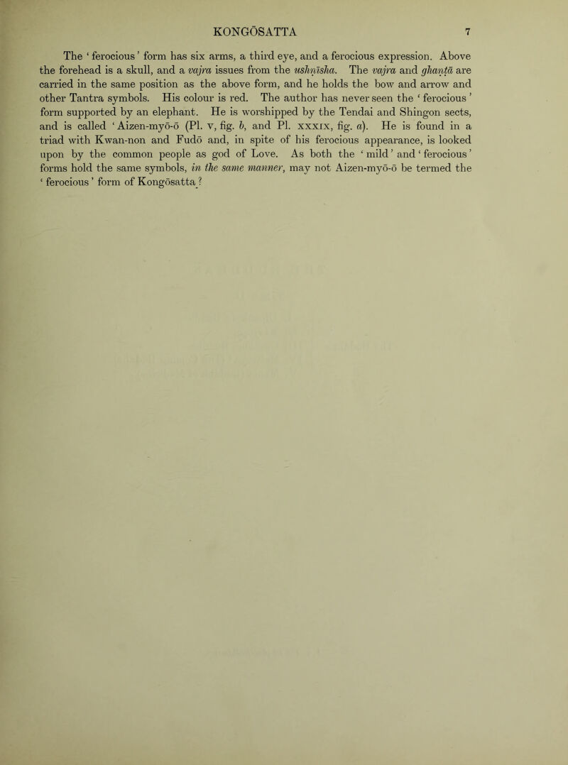 The ‘ ferocious ’ form has six arms, a third eye, and a ferocious expression. Above the forehead is a skull, and a vajra issues from the usJimsha. The vajra and glianta are carried in the same position as the above form, and he holds the bow and arrow and other Tantra symbols. His colour is red. The author has never seen the ‘ ferocious ’ form supported by an elephant. He is worshipped by the Tendai and Shingon sects, and is called ‘ Aizen-myo-6 (PL v, fig. h, and PI. xxxix, fig. a). He is found in a triad with Kwan-non and Fudo and, in spite of his ferocious appearance, is looked upon by the common people as god of Love. As both the ‘ mild ’ and ‘ ferocious ’ forms hold the same symbols, in the same manner, may not Aizen-myo-o be termed the ‘ ferocious ’ form of KongosattaJ