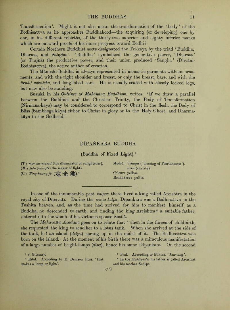 Transformation Might it not also mean the transformation of the ‘ body ’ of the Bodhisattva as he approaches Buddhahood—the acquiring (or developing) one by one, in his different rebirths, of the thirty-two superior and eighty inferior marks which are outward proofs of his inner progress toward Bodhi ? Certain Northern Buddhist sects designated the Tri-kaya by the triad ‘ Buddha, Dharma, and Sahgha ‘ Buddha ’ symbolized the generative power, ‘ Dharma ’ (or Prajna) the productive power, and their union produced ‘ Sahgha ’ (Dhyani- Bodhisattva), the active author of creation. The Manushi-Buddha is always represented in monastic garments without orna- ments, and with the right shoulder and breast, or only the breast, bare, and with the urna} ushnlsha, and long-lobed ears. He is usually seated with closely locked legs, but may also be standing. Suzuki, in his Outlines of Mahdyana Buddhism, writes : ‘ If we draw a parallel between the Buddhist and the Christian Trinity, the Body of Transformation (Nirmana-kaya) may be considered to correspond to Christ in the flesh, the Body of Bliss (Sambhoga-kaya) either to Christ in glory or to the Holy Ghost, and Dharma- kaya to the Godhead.’ DIP ANKARA BUDDHA (Buddha of Fixed Light). ^ (T.) mar-me-mdsad (the illuminator or enlightener). Mudra : abhaya (‘ blessing of Fearlessness ’). (M.) julajoqiaqH (the maker of light). vara (charity). (C.) Ting-kuang-fo Colour: yellow. Bodhi-tree: pulila. In one of the innumerable past kalpas there lived a king called Arcishtra in the royal city of Dipavati. During the same Jcalpa, Dipahkara was a Bodhisattva in the Tushita heaven, and, as the time had arrived for him to manifest himself as a Buddha, he descended to earth, and, finding the king Arcishtra^ a suitable father, entered into the womb of his virtuous spouse SuMa. The Mahdvastu Avaddna goes on to relate that ‘ when in the throes of childbirth, she requested the king to send her to a lotus tank. When she arrived at the side of the tank, lo ! an island (dvipa) sprang up in the midst of it. The Bodhisattva was born on the island. At the moment of his birth there was a miraculous manifestation of a large number of bright lamps {dlpa), hence his name Dipahkara. On the second * V. Glossary. ® Beal. According to Edkins, ‘ Jan-teng’. ' Eitel. According to E. Denison Boss, ‘ that * In the Mahdvastu his father is called Arcismat makes a lamp or light’. and his mother SudTpa.