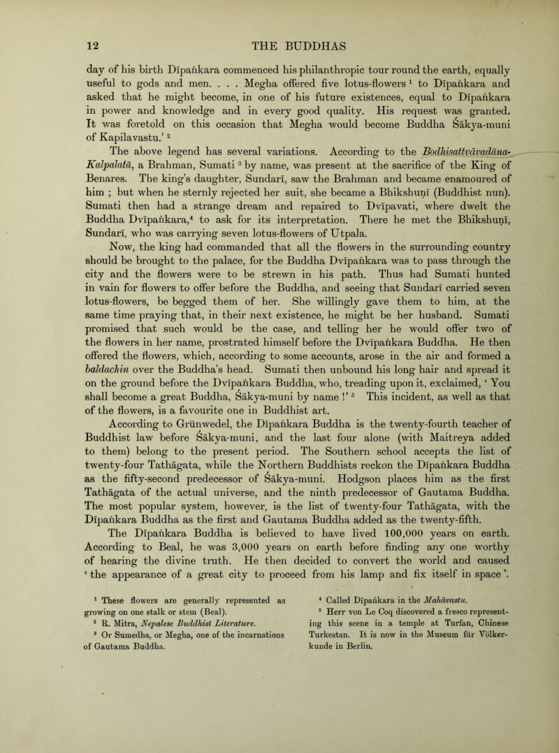 day of his birth Dipafikara commenced his philanthropic tour round the earth, equally useful to gods and men. . . , Megha offered five lotus-flowers ^ to Dipafikara and asked that he might become, in one of his future existences, equal to Dipafikara in power and knowledge and in every good quality. His request was granted. It was foretold on this occasion that Megha would become Buddha Sakya-muni of Kapilavastu.’ ^ The above legend has several variations. According to the Bodhisattvavadana- Kalpalata, a Brahman, Sumati ® by name, was present at the sacrifice of the King of Benares. The king’s daughter, Sundari, saw the Brahman and became enamoured of him ; but when he sternly rejected her suit, she became a Bhikshuni (Buddhist nun). Sumati then had a strange dream and repaired to Dvipavati, where dwelt the Buddha Dvipafikara,^ to ask for its interpretation. There he met the Bhikshuni, Sundari, who was carrying seven lotus-flowers of Utpala. Now, the king had commanded that all the flowers in the surrounding country should be brought to the palace, for the Buddha Dvipafikara was to pass through the city and the flowers were to be strewn in his path. Thus had Sumati hunted in vain for flowers to offer before the Buddha, and seeing that Sundari carried seven lotus-flowers, be begged them of her. She willingly gave them to him, at the same time praying that, in their next existence, he might be her husband. Sumati promised that such would be the case, and telling her he would offer two of the flowers in her name, prostrated himself before the Dvipafikara Buddha. He then offered the flowers, which, according to some accounts, arose in the air and formed a haldacJiin over the Buddha’s head. Sumati then unbound his long hair and spread it on the ground before the Dvipafikara Buddha, who, treading upon it, exclaimed, ‘ You shall become a great Buddha, Sakya-muni by name ! ’ ® This incident, as well as that of the flowers, is a favourite one in Buddhist art. According to Griinwedel, the Dipafikara Buddha is the twenty-fourth teacher of Buddhist law before Sakya-muni, and the last four alone (with Maitreya added to them) belong to the present period. The Southern school accepts the list of twenty-four Tathagata, while the Northern Buddhists reckon the Dipafikara Buddha as the fifty-second predecessor of Sakya-muni. Hodgson places him as the first Tathagata of the actual universe, and the ninth predecessor of Gautama Buddha. The most popular system, however, is the list of twenty-four Tathagata, with the Dipafikara Buddha as the first and Gautama Buddha added as the twenty-fifth. The Dipafikara Buddha is believed to have lived 100,000 years on earth. According to Beal, he was 3,000 years on earth before finding any one worthy of hearing the divine truth. He then decided to convert the world and caused ‘ the appearance of a great city to proceed from his lamp and fix itself in space ’. ^ These flowers are generally represented as growing on one stalk or stem (Beal). “ R. Mitra, Ne2)alese Buddhist Literature. ® Or Sumedha, or Megha, one of the incarnations of Gautama Buddha. * Called Dipahkara in the Mahdvastu. ® Herr von Le Coq discovered a fresco represent- ing this scene in a temple at Turfan, Chinese Turkestan. It is now in the Museum fiir Vblker- kunde in Berlin.