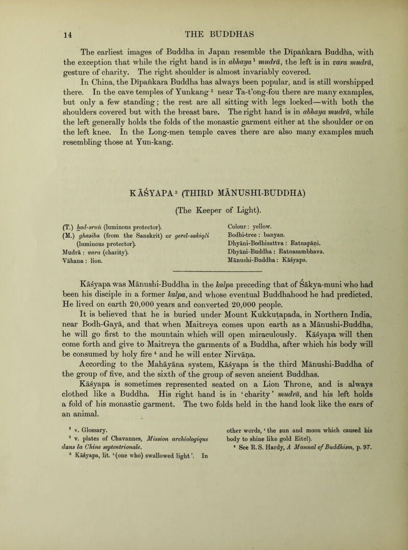 The earliest images of Buddha in Japan resemble the Dipahkara Buddha, with the exception that while the right hand is in dbJiaya ^ mudra, the left is in vara mudra, gesture of charity. The right shoulder is almost invariably covered. In China, the Dipahkara Buddha has always been popular, and is still worshipped there. In the cave temples of Yunkang ^ near Ta-t’ong-fou there are many examples, but only a few standing; the rest are all sitting with legs locked—with both the shoulders covered but with the breast bare. The right hand is in abhaya mudra, while the left generally holds the folds of the monastic garment either at the shoulder or on the left knee. In the Long-men temple caves there are also many examples much resembling those at Yun-kang. KASYAPA3 (THIRD MANUSHI-BUDDHA) (The Keeper of Light). (T.) hod-srun (luminous protector). Colour: yellow. (M.) ghasiba (from the Sanski'it) or gerel-sakiqH Bodhi-tree : banyan. (luminous protector). Dhyani-Bodhisattva : Eatnapani. Mudra : vara (charity). Dhyani-Buddha : Eatnasambhava. Vahana : lion. Manushi-Buddha : KaSyapa, Kasyapa was Manushi-Buddha in the kalpa preceding that of Sakya-muni who had been his disciple in a former kalpa, and whose eventual Buddhahood he had predicted. He lived on earth 20,000 years and converted 20,000 people. It is believed that he is buried under Mount Kukkutapada, in Northern India, near Bodh-Gaya, and that when Maitreya comes upon earth as a Manushi-Buddha, he will go first to the mountain which will open miraculously. Kasyapa will then come forth and give to Maitreya the garments of a Buddha, after which his body will be consumed by holy fire ^ and he will enter Nirvana. According to the Mahayana system, Kasyapa is the third Manushi-Buddha of the group of five, and the sixth of the group of seven ancient Buddhas. Kasyapa is sometimes represented seated on a Lion Throne, and is always clothed like a Buddha. His right hand is in ‘charity’ mudra, and his left holds a fold of his monastic garment. The two folds held in the hand look like the ears of an animal. ’ V. Glossary. other words, ‘ the sun and moon which caused his V. plates of Chavannes, Mission archeologique body to shine like gold Eitel). dans la Chine septentrionale. * See E. S. Hardy, A Manual of Buddhism, p. 97. ® Kasyapa, lit. ‘ (one who) swallowed light In